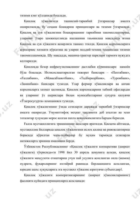 и – «пахтабанк», «fаллабанк», «мевасабзавотбанк», «тадбиркорбанк», «туронбанк», «заминбанк» банклари тузилди. улар фермер хўжаликлари ва кичик корхоналарга хизмат қилмоқда. қишлоқ корхоналарини табиий офатлардан ва уларнинг ўз шериклари билан муносабатларини суғурта қилувчи «ўзагросуғурта» компанияси тузилди. қишлоқ хўжалигининг ўзида сезиларли даражада таркибий ўзгаришлар амалга оширилди. умумиттифоқ меҳнат тақсимоти деб аталган ва эски тоталитар тузумдан мерос қолган пахта яккаҳокимлигига барҳам берилди. fалла мустақиллигига эришишнинг асослари яратилди. қисқача айтганда, мустақиллик йилларида қишлоқ хўжалигини ислоҳ қилиш ва ривожлантириш борасида кўрилган чора-тадбирлар бу муҳим тармоқда сезиларли натижаларга эришиш имконини берди. ўзбекистон республикасининг «қишлоқ хўжалиги кооперативи (ширкат хўжалиги) тўғрисида»ги 1998 йил 30 апрель қонунига асосан, қишлоқ хўжалиги маҳсулоти етиштириш учун пай усулига асосланган оила (жамоа) пудрати, фуқароларнинг ихтиёрий равишда бирлашишига асосланган, юридик шахс ҳуқуқларига эга мустақил хўжалик юритувчи субъектдир1. қишлоқ хўжалиги кооперативларининг (ширкат хўжаликларининг) фаолияти қуйидаги принципларга асосланади: − ер участкаларидан қатъи назар, белгиланган мақсадда фойдаланиш, ерларнинг муҳофаза қилинишини ва тупроқ унумдорлигининг оширилишини таъминлаш; − кооператив (ширкатга) аъзоликнинг …
