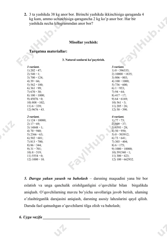 3  700; 8) 86  344; 9) 31  701; 10) 8  519; 11) 5554  0; 12) 1000  10. 3-variant. 1) 0  396333; 2) 10000  1835; 3) 806  803; 4) 100  1000; 5) 736  600; 6) 1  933; 7) 94  64; 8) 417  17; 9) 64  6169; 10) 561  3; 11) 205  26; 12) 50  390. 4-variant. 1) 77  73; 2) 809  37; 3) 6593  28; 4) 50  950; 5) 0  503912; 6) 73  641; 7) 303  404; 8) 6  175; 9) 1000  10000; 10) 591540  1; 11) 300  423; 12) 100  662932. 5. darsga yakun yasash va baholash – darsning maqsadini yana bir bor eslatish va unga qanchalik erishilganligini o’quvchilar bilan birgalikda aniqlash. o’quvchilarning mavzu bo’yicha savollariga javob berish, ulaming o’zlashtirganlik …