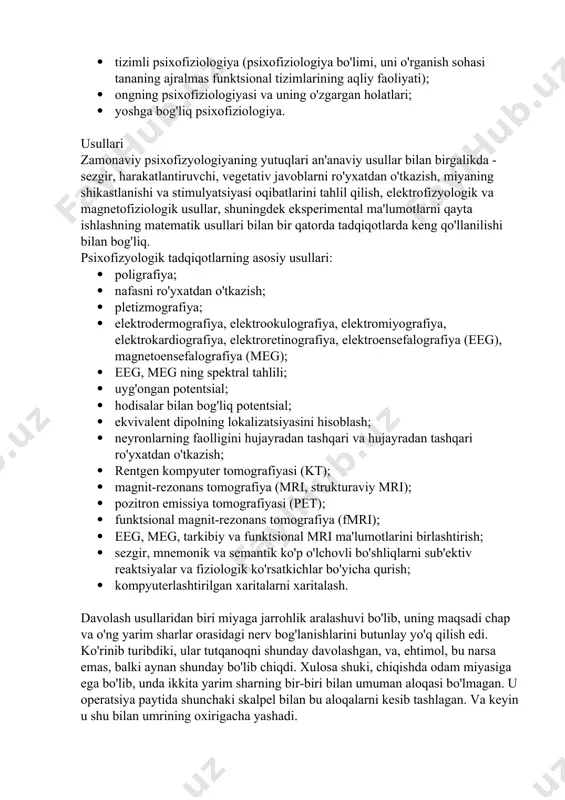 larning psixofiziologiyasi; · funktsional holatlarning psixofiziologiyasi, stress, uyqu; · differentsial psixofiziologiya; · tashvish, tajovuzkorlik, depressiya psixofiziologiyasi; · tizimli psixofiziologiya (psixofiziologiya bo'limi, uni o'rganish sohasi tananing ajralmas funktsional tizimlarining aqliy faoliyati); · ongning psixofiziologiyasi va uning o'zgargan holatlari; · yoshga bog'liq psixofiziologiya. usullari zamonaviy psixofizyologiyaning yutuqlari an'anaviy usullar bilan birgalikda - sezgir, harakatlantiruvchi, vegetativ javoblarni ro'yxatdan o'tkazish, miyaning shikastlanishi va stimulyatsiyasi oqibatlarini tahlil qilish, elektrofizyologik va magnetofiziologik usullar, shuningdek eksperimental ma'lumotlarni qayta ishlashning matematik usullari bilan bir qatorda tadqiqotlarda keng qo'llanilishi bilan bog'liq. psixofizyologik tadqiqotlarning asosiy usullari: · poligrafiya; · nafasni ro'yxatdan o'tkazish; · pletizmografiya; · elektrodermografiya, elektrookulografiya, elektromiyografiya, elektrokardiografiya, elektroretinografiya, elektroensefalografiya (eeg), magnetoensefalografiya (meg); · eeg, meg ning spektral tahlili; · uyg'ongan potentsial; · hodisalar bilan bog'liq potentsial; · ekvivalent dipolning lokalizatsiyasini hisoblash; · neyronlarning faolligini hujayradan tashqari va hujayradan tashqari ro'yxatdan o'tkazish; · rentgen kompyuter tomografiyasi (kt); · magnit-rezonans tomografiya (mri, strukturaviy mri); · pozitron emissiya tomografiyasi (pet); · …