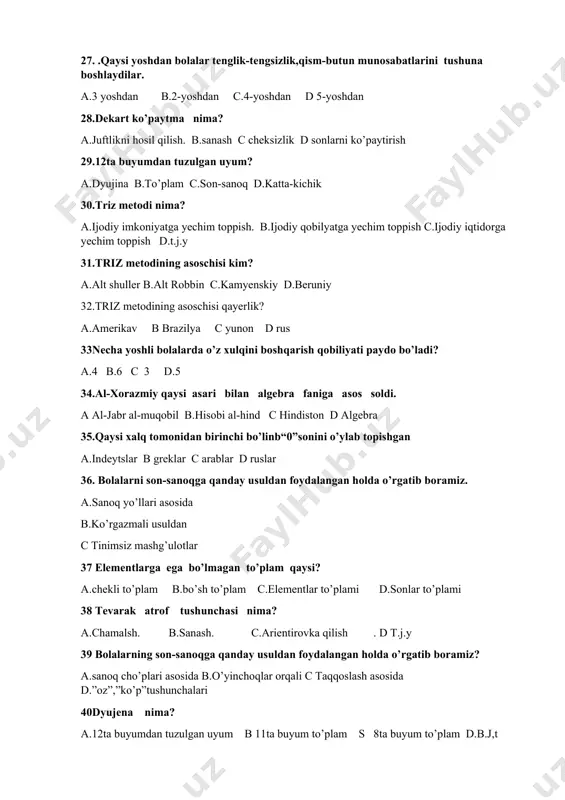 erlik? a.amerikav b brazilya c yunon d rus 33necha yoshli bolalarda o’z xulqini boshqarish qobiliyati paydo bo’ladi? a.4 b.6 c 3 d.5 34.al-xorazmiy qaysi asari bilan algebra faniga asos soldi. a al-jabr al-muqobil b.hisobi al-hind c hindiston d algebra 35.qaysi xalq tomonidan birinchi bo’linb“0”sonini o’ylab topishgan a.indeytslar b greklar c arablar d ruslar 36. bolalarni son-sanoqga qanday usuldan foydalangan holda o’rgatib boramiz. a.sanoq yo’llari asosida b.ko’rgazmali usuldan c tinimsiz mashg’ulotlar 37 elementlarga ega bo’lmagan to’plam qaysi? a.chekli to’plam b.bo’sh to’plam c.elementlar to’plami d.sonlar to’plami 38 tevarak atrof tushunchasi nima? a.chamalsh. b.sanash. c.arientirovka qilish . d t.j.y 39 bolalarning son-sanoqga qanday usuldan foydalangan holda o’rgatib boramiz? a.sanoq cho’plari asosida b.o’yinchoqlar orqali c taqqoslash asosida d.”oz”,”ko’p”tushunchalari 40dyujena nima? a.12ta buyumdan tuzulgan uyum b 11ta buyum to’plam s 8ta buyum to’plam d.b.j,t