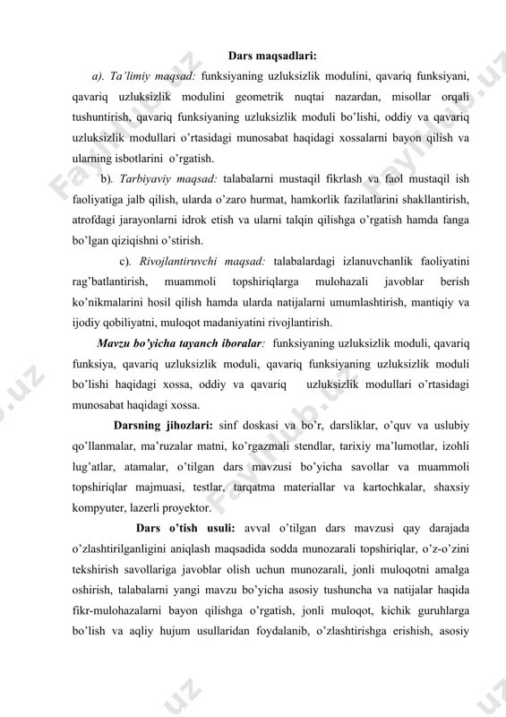 r, izohli lug’atlar, atamalar, o’tilgan dars mavzusi bo’yicha savollar va muammoli topshiriqlar majmuasi, testlar, tarqatma materiallar va kartochkalar, shaxsiy kompyuter, lazerli proyektor. dars o’tish usuli: avval o’tilgan dars mavzusi qay darajada o’zlashtirilganligini aniqlash maqsadida sodda munozarali topshiriqlar, o’z-o’zini tekshirish savollariga javoblar olish uchun munozarali, jonli muloqotni amalga oshirish, talabalarni yangi mavzu bo’yicha asosiy tushuncha va natijalar haqida fikr-mulohazalarni bayon qilishga o’rgatish, jonli muloqot, kichik guruhlarga bo’lish va aqliy hujum usullaridan foydalanib, o’zlashtirishga erishish, asosiy iboralarga alohida izoh berish, o’tilgan mavzudan tug’ilgan savollarga javob berish orqali uni mustahkamlash. mashg’ulotning xronologik xaritasi va darsning borishi: tashkiliy qism (5 minut): dars xonasining sanitariya holatini kuzatish, davomat va talabalarning darsga tayyorligini tekshirish. o’tilgan mavzuni mustahkamlash (10 minut): funksiyaning uzluksizlik modulini kiritish, funksiya uzluksizlik modulining kamaymovchiligini, tekis uzluksiz funksiyalar uchun uning nolda uzluksizligi, yarim additiv bo’lishi, oxirgi ikki xossalarning natijasi sifatida tekis uzluksiz funksiyalar uchun uning butun musbat yarim o’qda uzluksizligini, uzluksizlik modulining o’ziga o’zi …