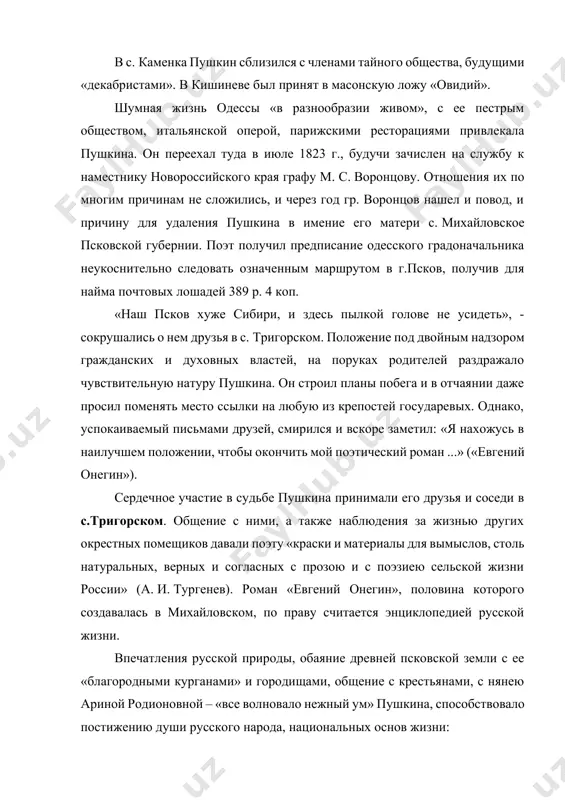 исание одесского градоначальника неукоснительно следовать означенным маршрутом в г.псков, получив для найма почтовых лошадей 389 р. 4 коп. «наш псков хуже сибири, и здесь пылкой голове не усидеть», - сокрушались о нем друзья в с. тригорском. положение под двойным надзором гражданских и духовных властей, на поруках родителей раздражало чувствительную натуру пушкина. он строил планы побега и в отчаянии даже просил поменять место ссылки на любую из крепостей государевых. однако, успокаиваемый письмами друзей, смирился и вскоре заметил: «я нахожусь в наилучшем положении, чтобы окончить мой поэтический роман ...» («евгений онегин»). сердечное участие в судьбе пушкина принимали его друзья и соседи в с.тригорском. общение с ними, а также наблюдения за жизнью других окрестных помещиков давали поэту «краски и материалы для вымыслов, столь натуральных, верных и согласных с прозою и с поэзиею сельской жизни россии» (а. и. тургенев). роман «евгений онегин», половина которого создавалась в михайловском, по праву считается энциклопедией русской жизни. впечатления …