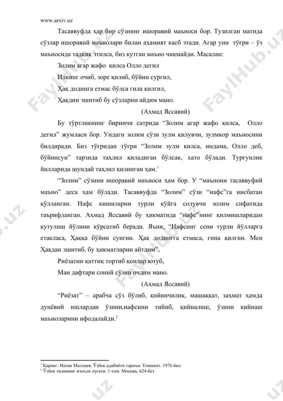 агар жафо қилса, олло дегил” жумласи бор. ундаги золим сўзи зулм қилувчи, зулмкор маъносини билдиради. биз тўғридан тўғри “золим зулм қилса, индама, олло деб, бўйинсун” тарзида таҳлил қиладиган бўлсак, хато бўлади. турғунлик йилларида шундай таҳлил қилинган ҳам.1 “золим” сўзини ишоравий маъноси ҳам бор. у “маънони тасаввуфий маъно” деса ҳам бўлади. тасаввуфда “золим” сўзи “нафс”га нисбатан қўлланган. нафс кишиларни турли кўйга солувчи золим сифатида таърифланган. аҳмад яссавий бу ҳикматида “нафс”нинг қилмишларидан қутулиш йўлини кўрсатиб беради. яъни, “нафсинг сени турли йўлларга етакласа, ҳаққа бўйин сунгин. ҳақ додингга етмаса, гина қилгин. мен ҳақдан эшитиб, бу ҳикматларни айтдим”. риёзатни қаттиқ тортиб қонлар ютуб, ман дафтари соний сўзни очдим мано. (аҳмад яссавий) “риёзат” – арабча сўз бўлиб, қийинчилик, машаққат, заҳмат ҳамда дунёвий ишлардан ўзини,нафсини тийиб, қийналиш, ўзини қийнаш маъноларини ифодалайди.2 иккинчи бир луғатда риёзат сўзи арабча эканлиги кўрсатилиб, нафс хоҳиш қилган нарсалардан тортилиб, ўзини қийнаш, қийналиш, машаққатланиш3 каби маъноларни ифодалаши айтилади. тасаввуфда “риёзат” сўзи нафс …