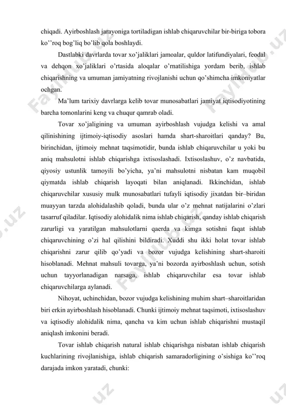 iqarish zarurligi va yaratilgan mahsulotlarni qaerda va kimga sotishni faqat ishlab chiqaruvchining o’zi hal qilishini bildiradi. xuddi shu ikki holat tovar ishlab chiqarishni zarur qilib qo’yadi va bozor vujudga kelishining shart-sharoiti hisoblanadi. mehnat mahsuli tovarga, ya’ni bozorda ayirboshlash uchun, sotish uchun tayyorlanadigan narsaga, ishlab chiqaruvchilar esa tovar ishlab chiqaruvchilarga aylanadi. nihoyat, uchinchidan, bozor vujudga kelishining muhim shart–sharoitlaridan biri erkin ayirboshlash hisoblanadi. chunki ijtimoiy mehnat taqsimoti, ixtisoslashuv va iqtisodiy alohidalik nima, qancha va kim uchun ishlab chiqarishni mustaqil aniqlash imkonini beradi. tovar ishlab chiqarish natural ishlab chiqarishga nisbatan ishlab chiqarish kuchlarining rivojlanishiga, ishlab chiqarish samaradorligining o’sishiga ko’’roq darajada imkon yaratadi, chunki: - tovar ishlab chiqarish ijtimoiy mehnat taqsimotiga asoslanib, mehnat samaradorligining oshishiga xizmat qiladi; - tovar ishlab chiqaruvchi katta daromadga ega bo’lishi uchun mehnat unumdorligini o’stiruvchi hamda tovar ishlab chiqarish sarflarini qisqartiruvchi fan-texnika taraqqiyoti yutuqlarini tatbiq etishi lozim; - tovar ishlab chiqaruvchilar natural xo’jalik yurituvchilarga nisbatan ishlab chiqarish natijalaridan ko’’roq manfaatdordirlar, …
