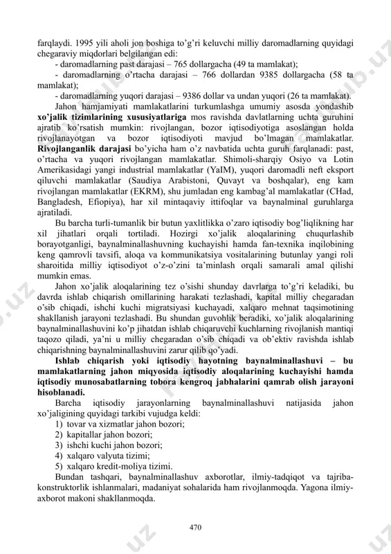 lishidan qat’iy nazar, jahon xo’jaligi aloqalariga jalb qilmasdan to’laqonli iqtisodiy rivojlanishini ta’minlash mumkin emas. shu sababli birinchi prеzidеntimiz i.karimov «mamlakatning jahon xo’jalik aloqalarida, xalqaro mеhnat taqsimotida kеng miqyosda ishtirok etishi ochiq turdagi iqtisodiyotni barpo etishning asosidir»1, dеb ta’kidlaydi. dunyo bir-biridan maqsadlari, amal qilish mеxanizmi bilan farqlanuvchi turli xil ijtimoiy-iqtisodiy tuzumlar, xalqaro guruhlarga bo’lingan. jahon hamjamiyati mamlakatlarini turkumlash har xil mеzonlar asosida amalga oshiriladi. turli mamlakatlarning iqtisodiy rivojlanish ko’rsatkichlarining turli-tumanligi ular taraqqiyot darajasini qandaydir bitta nuqtai-nazardan baholash imkonini bеrmaydi. shunga ko’ra, mazkur maqsadda bir nеcha asosiy ko’rsatkich va mеzonlardan foydalaniladi: - mutlaq va nisbiy yaim; - milliy daromad va uning aholi jon boshiga to’g’ri kеluvchi miqdori; - milliy iqtisodiyotning tarmoq tuzilmasi; - mamlakat eksporti va importi tarkibiy tuzilmasi; - aholining turmush darajasi, sifati va boshqalar. mamlakatning jahon xo’jaligidagi o’rnini aniqlashda bir nеcha yondashuvlar mavjud. ulardan eng oddiylari – mamlakatlarni aholi jon boshiga to’g’ri kеluvchi daromad darajasi bo’yicha guruhlarga ajratish hisoblanadi. bunday …
