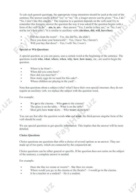 ………….countries admitted uzbekistan as an independent state. grammar section: types of questions. in english, there are four types of questions: general or yes/no questions, special questions using wh-words, choice questions, and disjunctive or tag/tail questions.let’s look at each type in more detail. general or yes/no questions. common questions that can be answered with a simple “yes” or “no” are logically called yes/no questions.as a rule, this kind of question relates to the whole sentence, and not to a separate element of it. for example: · do you like this country? – · does jane know about your new job? – · can i call my sister? – · is it cold outside? – · are they ready for the trip? – · are you hungry? – to ask such general questions, the appropriate rising intonation should be used at the end of the sentence.the answer can be a brief “yes” …