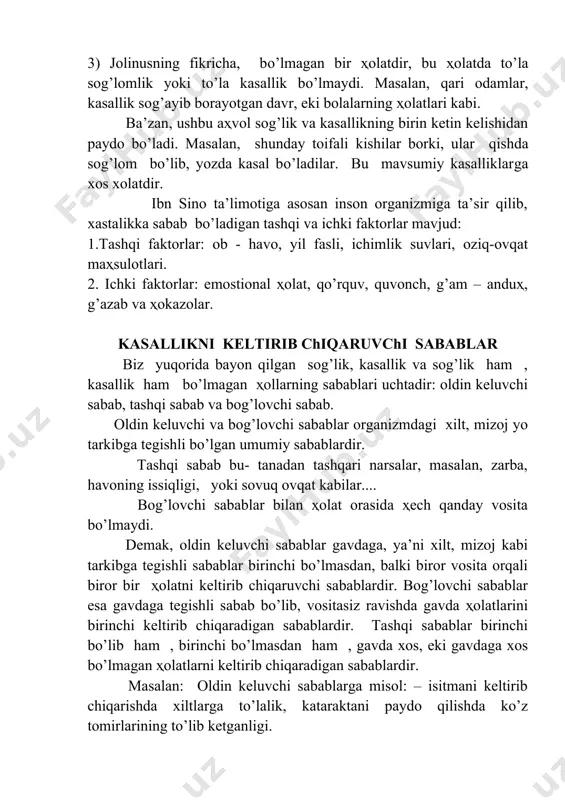 vdasining yuqoridagi ҳolatga teskari bo’lgan bir ҳolatidir. 3) jolinusning fikricha, bo’lmagan bir ҳolatdir, bu ҳolatda to’la sog’lomlik yoki to’la kasallik bo’lmaydi. masalan, qari odamlar, kasallik sog’ayib borayotgan davr, eki bolalarning ҳolatlari kabi. ba’zan, ushbu aҳvol sog’lik va kasallikning birin ketin kelishidan paydo bo’ladi. masalan, shunday toifali kishilar borki, ular qishda sog’lom bo’lib, yozda kasal bo’ladilar. bu mavsumiy kasalliklarga xos xolatdir. ibn sino ta’limotiga asosan inson organizmiga ta’sir qilib, xastalikka sabab bo’ladigan tashqi va ichki faktorlar mavjud: 1.tashqi faktorlar: ob - havo, yil fasli, ichimlik suvlari, oziq-ovqat maҳsulotlari. 2. ichki faktorlar: emostional ҳolat, qo’rquv, quvonch, g’am – anduҳ, g’azab va ҳokazolar. kasallikni keltirib chiqaruvchi sabablar biz yuqorida bayon qilgan sog’lik, kasallik va sog’lik ham , kasallik ham bo’lmagan ҳollarning sabablari uchtadir: oldin keluvchi sabab, tashqi sabab va bog’lovchi sabab. oldin keluvchi va bog’lovchi sabablar organizmdagi xilt, mizoj yo tarkibga tegishli bo’lgan umumiy sabablardir. tashqi sabab bu- tanadan tashqari narsalar, masalan, zarba, …