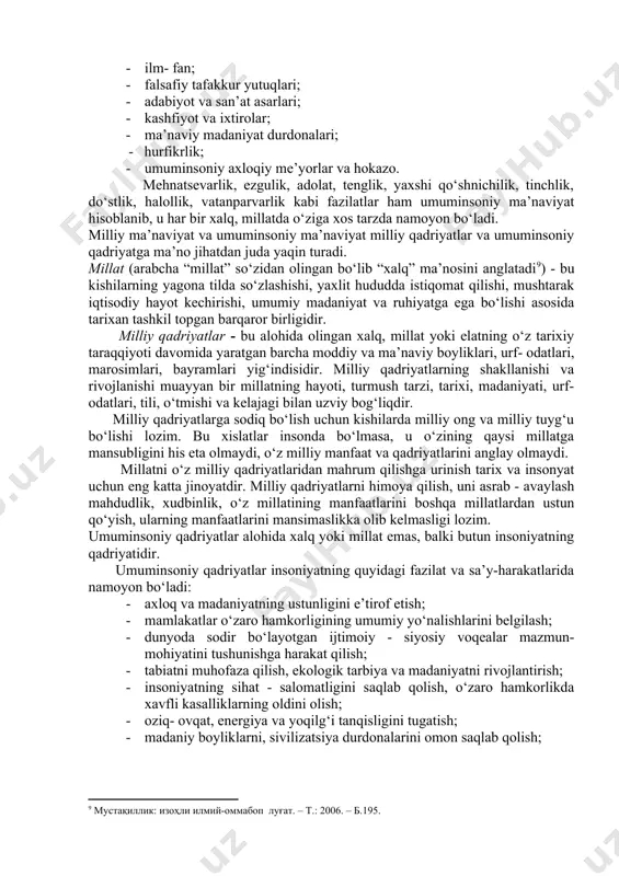 ‘lishi[footnoteref:7]. [7: мустақиллик: изоҳли илмий-оммабоп луғат. – т.: 2006. – б.217.] milliy ma’naviyat millatning butun tarixi davomida shakllanadi. u ba’zan shiddat bilan yuksalishi, ba’zan esa ma’lum darajada tanazzulga uchrashi ham mumkin. bir millatga mansub bo‘lgan ma’naviyat boshqa millat ma’naviyatidan tubdan farq qilmasligi mumkin. milliy ma’naviyatning asosiy belgisi axloq sanaladi. o‘zbekiston xalqining hozirgi milliy ma’naviyati va qadriyatlari o‘tmish milliy ma’naviyatining davomi bo‘lib, ularga do‘stlik, mehmondo‘stlik, odamgarchilik, insonparvarlik, axloqiy teranlik, tadbirkorlik, saxiylik, xushmuomalalik, hayolilik, ozodalik, mardlik, samimiylik, insoflilik, rostgo‘ylik, halollik, sabr-toqat, andishalilik, vazminlik, ota-ona va kattalarga hurmat, mehnatsevarlik, o‘tmishga hurmat, insoflilik, mustaqillikni qadrlash, vatanparvarlik, millatparvarlik va boshqa milliy ma’naviy- axloqiy fazilatlar kiradi. 2. mintaqaviy (regional) ma’naviyat - muayyan jug‘rofiy mintaqa xalqlariga xos, ular uchun umumiy bo‘lgan ma’naviy boyliklar (masalan, markaziy osiyo xalqlari madaniyati, sharq va g‘arb ma’naviyati va hokazo). mintaqaviy madaniyatda turli elatlarga xos umumiy birlik, o‘zaro yaqinlik, turmush va moddiy hayot sharoitlaridagi mushtarak jihatlar mujassam bo‘ladi. 3. umuminsoniy ma’naviyat - butun …