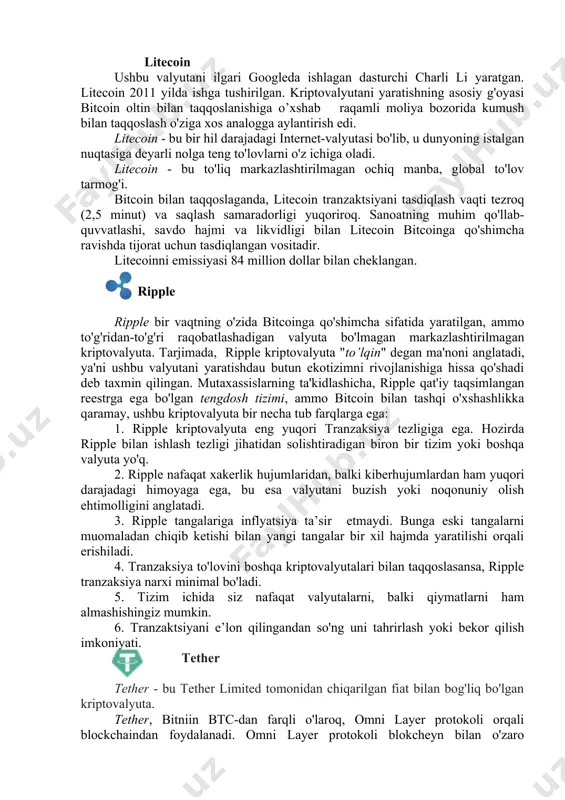 ratgan. litecoin 2011 yilda ishga tushirilgan. kriptovalyutani yaratishning asosiy g'oyasi bitcoin oltin bilan taqqoslanishiga o’xshab raqamli moliya bozorida kumush bilan taqqoslash o'ziga xos analogga aylantirish edi. litecoin - bu bir hil darajadagi internet-valyutasi bo'lib, u dunyoning istalgan nuqtasiga deyarli nolga teng to'lovlarni o'z ichiga oladi. litecoin - bu to'liq markazlashtirilmagan ochiq manba, global to'lov tarmog'i. bitcoin bilan taqqoslaganda, litecoin tranzaktsiyani tasdiqlash vaqti tezroq (2,5 minut) va saqlash samaradorligi yuqoriroq. sanoatning muhim qo'llab-quvvatlashi, savdo hajmi va likvidligi bilan litecoin bitcoinga qo'shimcha ravishda tijorat uchun tasdiqlangan vositadir. litecoinni emissiyasi 84 million dollar bilan cheklangan. ripple ripple bir vaqtning o'zida bitcoinga qo'shimcha sifatida yaratilgan, ammo to'g'ridan-to'g'ri raqobatlashadigan valyuta bo'lmagan markazlashtirilmagan kriptovalyuta. tarjimada, ripple kriptovalyuta "to’lqin" degan ma'noni anglatadi, ya'ni ushbu valyutani yaratishdau butun ekotizimni rivojlanishiga hissa qo'shadi deb taxmin qilingan. mutaxassislarning ta'kidlashicha, ripple qat'iy taqsimlangan reestrga ega bo'lgan tengdosh tizimi, ammo bitcoin bilan tashqi o'xshashlikka qaramay, ushbu kriptovalyuta bir necha tub farqlarga ega: …