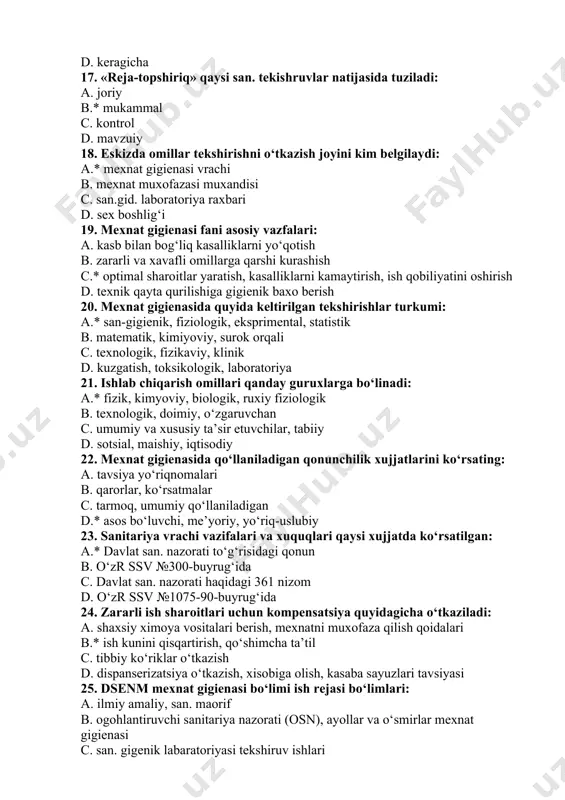 ratish, kasalliklarni kamaytirish, ish qobiliyatini oshirish d. texnik qayta qurilishiga gigienik baxo berish 20. mexnat gigienasida quyida keltirilgan tekshirishlar turkumi: a.* san-gigienik, fiziologik, eksprimental, statistik b. matematik, kimiyoviy, surok orqali c. texnologik, fizikaviy, klinik d. kuzgatish, toksikologik, laboratoriya 21. ishlab chiqarish omillari qanday guruxlarga bo‘linadi: a.* fizik, kimyoviy, biologik, ruxiy fiziologik b. texnologik, doimiy, o‘zgaruvchan c. umumiy va xususiy ta’sir etuvchilar, tabiiy d. sotsial, maishiy, iqtisodiy 22. mexnat gigienasida qo‘llaniladigan qonunchilik xujjatlarini ko‘rsating: a. tavsiya yo‘riqnomalari b. qarorlar, ko‘rsatmalar c. tarmoq, umumiy qo‘llaniladigan d.* asos bo‘luvchi, me’yoriy, yo‘riq-uslubiy 23. sanitariya vrachi vazifalari va xuquqlari qaysi xujjatda ko‘rsatilgan: a.* davlat san. nazorati to‘g‘risidagi qonun b. o‘zr ssv №300-buyrug‘ida c. davlat san. nazorati haqidagi 361 nizom d. o‘zr ssv №1075-90-buyrug‘ida 24. zararli ish sharoitlari uchun kompensatsiya quyidagicha o‘tkaziladi: a. shaxsiy ximoya vositalari berish, mexnatni muxofaza qilish qoidalari b.* ish kunini qisqartirish, qo‘shimcha ta’til c. tibbiy ko‘riklar o‘tkazish d. dispanserizatsiya o‘tkazish, xisobiga olish, …