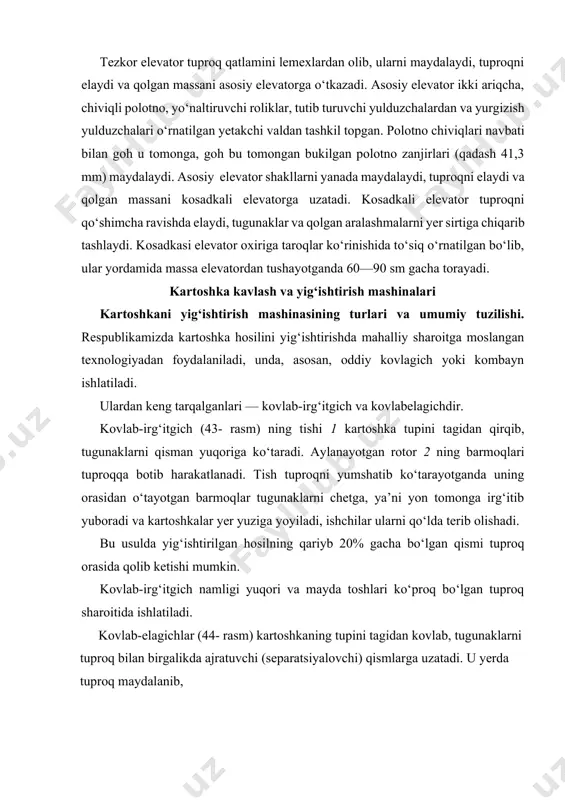 tadi. u yerda tuproq maydalanib, 1 2 3 4 4 1 3 2 43-rasm. irg‘itgich tiðidagi kartoshka kovlagich sxemasi: 1—g‘ildirak; 2—reduktor; 3—barmoqlar; 4—kovlagich lemexlari. 3 tugunak 44-rasm. 1—kovlagich lemexi; 2—chiviqlar; 3—elevator. kartoshkadan ajratiladi. zamonaviy mashinalarda ajratuvchi qismlarining ikki turi mavjud. bir—chiviqli elevatorlar, ikkinchisi tebranuvchi kepchigichlardir. kovlab-elagich elevatorining chiviqlari 2 orasidan yoki g‘alvirsimon kepchigich teshiklaridan tuproq yerga to‘kilsa, yirik tosh-kesaklar aralash tugunaklar va kartoshka palagi mashina orqasidan yerga sochilib tushadi. keyinchalik, kartoshka qo‘lda terib olinadi. og‘ir tuproq sharoitida kartoshkani yetarli darajada tozalash maqsadida kovlab-elagichlarga ikkita yoki uchta kepchigich o‘rnatiladi. tozalash stollari 3 bilan jihozlangan pritsep 4 ulangan kovlabelagich (45- rasm) kartoshkani lemexi 1 bilan kovlab, kepchigich 2 larga uzatadi. kepchigichlarda qisman tozalangan kartoshka, pritsep 4 ustidagi transportyor stoli 3 ga so‘nggi marta tozalanish uchun tushadi. transportyor stolining ikki tomonida o‘tirgan ishchilar kartoshkani terib, maxsus idishga solishadi, tosh-kesaklar esa yo‘l-yo‘lakay to‘kilib qolaveradi. bu usul bilan urug‘lik uchun yetishtirilgan kartoshkani yig‘ishtirish maqsadga muvofiqdir. …