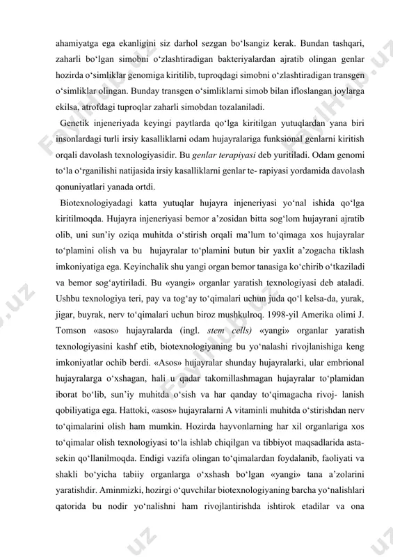 banan o‘simligi genomiga ba’zi yuqumli kasalliklarga qarshi vaksina sintez qiladigan genlarni kiritish bilan mevasida tayyor vaksina ishlab chiqaradigan transgen banan olishga erishdilar. banan mevasini iste’mol qilish bilan odamlarda ayrim yuqumli kasalliklarga qarshi immunitet hosil bo‘ladi. bu texnologiyaning juda katta iqtisodiy ahamiyatga ega ekanligini siz darhol sezgan bo‘lsangiz kerak. bundan tashqari, zaharli bo‘lgan simobni o‘zlashtiradigan bakteriyalardan ajratib olingan genlar hozirda o‘simliklar genomiga kiritilib, tuproqdagi simobni o‘zlashtiradigan transgen o‘simliklar olingan. bunday transgen o‘simliklarni simob bilan ifloslangan joylarga ekilsa, atrofdagi tuproqlar zaharli simobdan tozalaniladi. genetik injeneriyada keyingi paytlarda qo‘lga kiritilgan yutuqlardan yana biri insonlardagi turli irsiy kasalliklarni odam hujayralariga funksional genlarni kiritish orqali davolash texnologiyasidir. bu genlar terapiyasi deb yuritiladi. odam genomi to‘la o‘rganilishi natijasida irsiy kasalliklarni genlar te- rapiyasi yordamida davolash qonuniyatlari yanada ortdi. biotexnologiyadagi katta yutuqlar hujayra injeneriyasi yo‘nal ishida qo‘lga kiritilmoqda. hujayra injeneriyasi bemor a’zosidan bitta sog‘lom hujayrani ajratib olib, uni sun’iy oziqa muhitda o‘stirish orqali ma’lum to‘qimaga xos hujayralar …