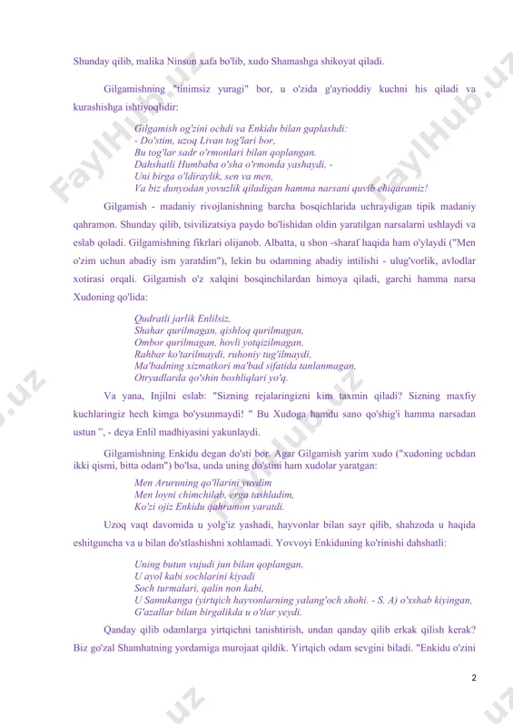 lohida ertak-dostonlar qanday qilib yaxlit birlashganini ko'ramiz. shumerlarning barcha hikoyalarini saqlab qolgan bobil adabiyoti yanada izchil va mantiqiydir. epos afsonalarning sinteziga va mifologiyaning yaxlit tizim sifatida shakllanishiga hissa qo'shadi. e. kassirer madaniyatni meva sifatida talqin qiladi platonik sevgi, bu esa o'z navbatida o'lmaslikka intilish sifatida belgilanadi. gilgamish dostoni bu xulosani ko'rsatadi. mening shahrimda odamlar o'lmoqda, yuragim achinmoqda! odamlar ketishadi, yurak qisqaradi! men shahar devoriga osildim, men daryoda jasadlarni ko'rdim men ham shunday ketamanmi? haqiqatan ham, haqiqatan ham shunday! «nega sen menga o'g'illarim sifatida gilgamishni berding? va ko'kragiga tinchlanmagan yurak qo'yilsinmi? " shunday qilib, malika ninsun xafa bo'lib, xudo shamashga shikoyat qiladi. gilgamishning "tinimsiz yuragi" bor, u o'zida g'ayrioddiy kuchni his qiladi va kurashishga ishtiyoqlidir: gilgamish og'zini ochdi va enkidu bilan gaplashdi: - do'stim, uzoq livan tog'lari bor, bu tog'lar sadr o'rmonlari bilan qoplangan. dahshatli humbaba o'sha o'rmonda yashaydi, - uni birga o'ldiraylik, sen va men, va biz dunyodan yovuzlik qiladigan …
