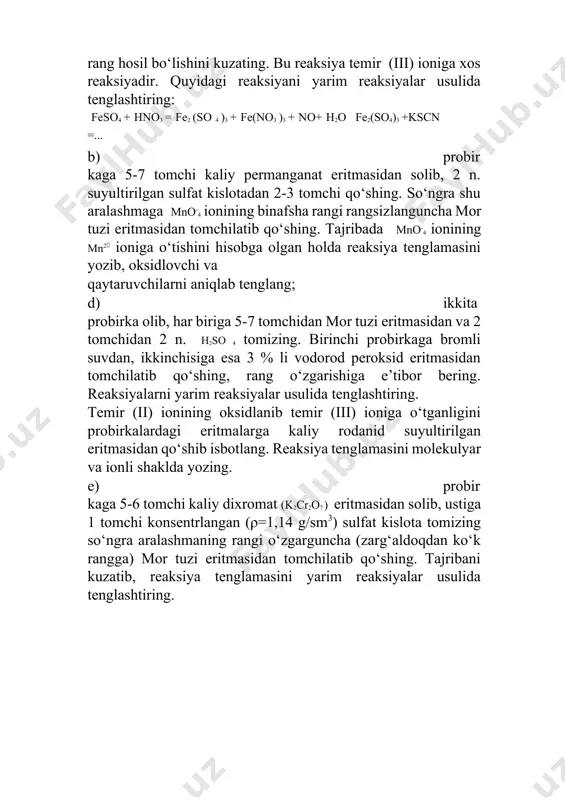 chilarni aniqlab tenglang; d) ikkita probirka olib, har biriga 5-7 tomchidan mor tuzi eritmasidan va 2 tomchidan 2 n. h2so 4 tomizing. birinchi probirkaga bromli suvdan, ikkinchisiga esa 3 % li vodorod peroksid eritmasidan tomchilatib qo‘shing, rang o‘zgarishiga e’tibor bering. reaksiyalarni yarim reaksiyalar usulida tenglashtiring. temir (ii) ionining oksidlanib temir (iii) ioniga o‘tganligini probirkalardagi eritmalarga kaliy rodanid suyultirilgan eritmasidan qo‘shib isbotlang. reaksiya tenglamasini molekulyar va ionli shaklda yozing. e) probirkaga 5-6 tomchi kaliy dixromat (k2cr2o7 ) eritmasidan solib, ustiga 1 tomchi konsentrlangan (ρ=1,14 g/sm3) sulfat kislota tomizing so‘ngra aralashmaning rangi o‘zgarguncha (zarg‘aldoqdan ko‘k rangga) mor tuzi eritmasidan tomchilatib qo‘shing. tajribani kuzatib, reaksiya tenglamasini yarim reaksiyalar usulida tenglashtiring. 6-tajriba. temir (iii) gidroksidning olinishi va xossalari probirkaga 8-10 tomchi temir (iii) xlorid eritmasidan solib, qizil-qo‘ng‘ir cho‘kma hosil bo‘lguncha 2 n naoh eritmasidan tomchilatib qo‘shing. hosil bo‘lgan cho‘kmani uchta probirkaga teng bo‘lib, birinchisiga cho‘kma erib ketguncha 2 n. hcl eritmasidan, ikkinchisiga 2 n. …