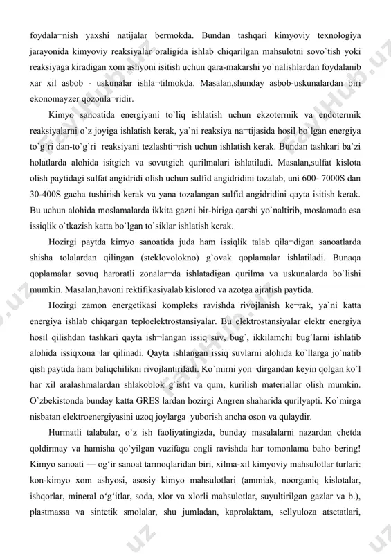 azotga ajratish paytida. hozirgi zamon energetikasi kompleks ravishda rivojlanish ke¬rak, ya`ni katta energiya ishlab chiqargan teploelektrostansiyalar. bu elektrostansiyalar elektr energiya hosil qilishdan tashkari qayta ish¬langan issiq suv, bug`, ikkilamchi bug`larni ishlatib alohida issiqxona¬lar qilinadi. qayta ishlangan issiq suvlarni alohida ko`llarga jo`natib qish paytida ham baliqchilikni rivojlantiriladi. ko`mirni yon¬dirgandan keyin qolgan ko`l har xil aralashmalardan shlakoblok g`isht va qum, kurilish materiallar olish mumkin. o`zbekistonda bunday katta gres lardan hozirgi angren shaharida qurilyapti. ko`mirga nisbatan elektroenergiyasini uzoq joylarga yuborish ancha oson va qulaydir. hurmatli talabalar, o`z ish faoliyatingizda, bunday masalalarni nazardan chetda qoldirmay va hamisha qo`yilgan vazifaga ongli ravishda har tomonlama baho bering! kimyo sanoati — ogʻir sanoat tarmoqlaridan biri, xilma-xil kimyoviy mahsulotlar turlari: kon-kimyo xom ashyosi, asosiy kimyo mahsulotlari (ammiak, noorganiq kislotalar, ishqorlar, mineral oʻgʻitlar, soda, xlor va xlorli mahsulotlar, suyultirilgan gazlar va b.), plastmassa va sintetik smolalar, shu jumladan, kaprolaktam, sellyuloza atsetatlari, kimyoviy tola va iplar, plastmassa va shisha-plastiklardan materiallar …