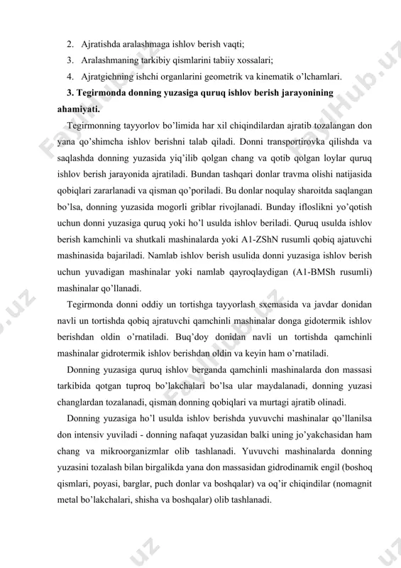 yuzasiga quruq ishlov berganda qamchinli mashinalarda don massasi tarkibida qotgan tuproq bo’lakchalari bo’lsa ular maydalanadi, donning yuzasi changlardan tozalanadi, qisman donning qobiqlari va murtagi ajratib olinadi. donning yuzasiga ho’l usulda ishlov berishda yuvuvchi mashinalar qo’llanilsa don intensiv yuviladi - donning nafaqat yuzasidan balki uning jo’yakchasidan ham chang va mikroorganizmlar olib tashlanadi. yuvuvchi mashinalarda donning yuzasini tozalash bilan birgalikda yana don massasidan gidrodinamik engil (boshoq qismlari, poyasi, barglar, puch donlar va boshqalar) va oq’ir chiqindilar (nomagnit metal bo’lakchalari, shisha va boshqalar) olib tashlanadi. yuvuvchi mashinalarda donni yuvish uchun faqat odam ichadigan suv ishlatiladi. bir tonna donni yuvish uchun 2 metr kub suv sarf qilinadi. donni yuvilgan suvida ko’p miqdorda iflosliklar va mikroorganizmlar bo’ladi. bu suv kanalizastiyaga yuborilishidan oldin tozalanishi kerak. namlab qayroqlovchi mashinalarda don namlanadi va qayroqlanadi. bu mashinalarda yuvuvchi mashinalarga nisbatan 5-10 barobar suv miqdori kam talab qilinadi. donlarning yuzasiga quruq ishlov berishda donning strukturali-mexanik, fizik-kimyoviy va texnologik xossalari o’zgaradi. …