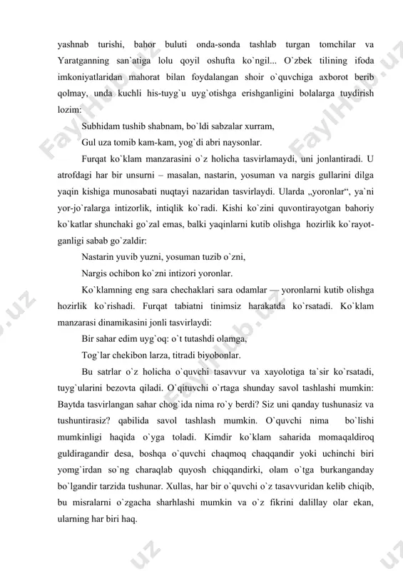 : subhiy shabnamlardan ko`m-ko`k maysalarning yashnab turishi, bahor buluti onda-sonda tashlab turgan tomchilar va yaratganning san`atiga lolu qoyil oshufta ko`ngil... o`zbek tili​ning ifoda imkoniyatlaridan mahorat bilan foydalan​gan shoir o`quvchiga axborot berib qolmay, unda kuchli his-tuyg`u uyg`otishga erishganligini bolalarga tuydirish lozim: subhidam tushib shabnam, bo`ldi sabzalar xurram, gul uza tomib kam-kam, yog`di abri naysonlar. furqat ko`klam manzarasini o`z holicha tasvirlamaydi, uni jonlantiradi. u atrofdagi har bir unsurni – masalan, nastarin, yosuman va nargis gullarini dilga yaqin kishiga munosabati nuqtayi nazaridan tasvirlaydi. ularda „yoronlar“, ya`ni yor-jo`ralarga intizorlik, intiqlik ko`radi. kishi ko`zini quvon​tirayotgan bahoriy ko`katlar shunchaki go`zal emas, balki yaqinlarni kutib olishga hozirlik ko`rayot​ganligi sabab go`zaldir: nastarin yuvib yuzni, yosuman tuzib o`zni, nargis ochibon ko`zni intizori yoronlar. ko`klamning eng sara chechaklari sara odamlar — yoronlarni kutib olishga hozirlik ko`rishadi. furqat tabiatni tinimsiz harakatda ko`rsatadi. ko`klam manzarasi dinamikasini jonli tasvirlaydi: bir sahar edim uyg`oq: o`t tutashdi olamga, tog`lar chekibon larza, titradi biyobonlar. bu satrlar …