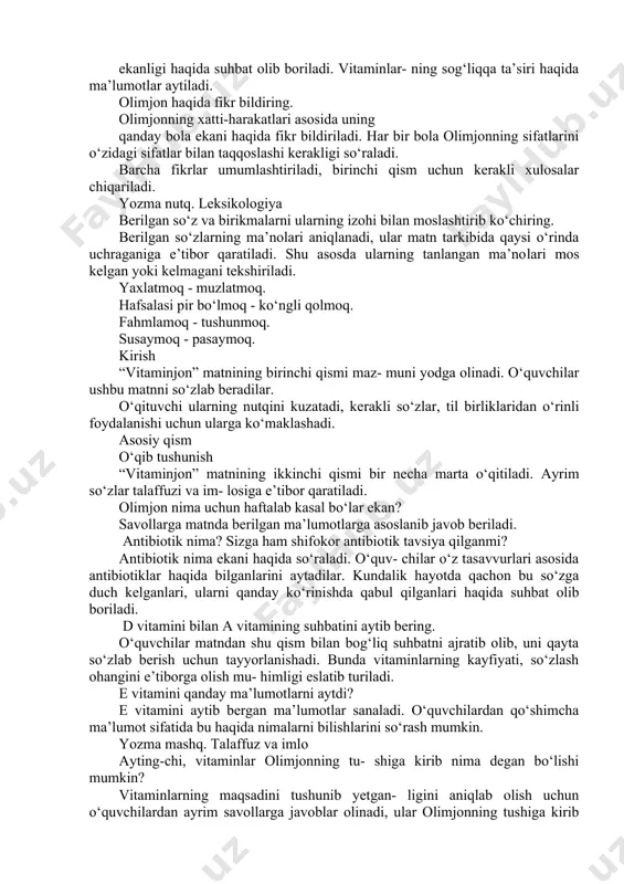 arini ajratib olib, ular haqida matn yaratadilar. dars jarayoni asosiy qism o‘qib tushunish o‘quvchilar berilgan matnni diqqat bilan ifo- dali o‘qish uchun tayyorlanadi. matn bir necha marta qayta o‘qitiladi. so‘ng matn yuzasidan berilgan savollar asosida suhbat olib boriladi. a vitamini nega xafa bo‘ldi? a vitaminining xafa bo lishi bilan bog liq va- ziyat yodga solinadi. ushbu holatning sabablari aniqlanadi. a vitamini c va d vitaminlari bilan qa- yerda ko‘rishdi? vitaminlar bir-birlari bilan qayerlarda uchra- shishi mumkinligi so‘raladi. olimjonning oshqo- zonidagi holatni qanday tasavvur qilayotganla- ri haqida suhbat olib boriladi. vitaminlar nima uchun bunday holatda tasvirlangani so‘raladi. c vitamini nimadan xavotirga tushdi? vitaminlar olimjonning sog‘ligidan havotirda ekanligi haqida suhbat olib boriladi. vitaminlar- ning sog‘liqqa ta’siri haqida ma’lumotlar aytiladi. olimjon haqida fikr bildiring. olimjonning xatti-harakatlari asosida uning qanday bola ekani haqida fikr bildiriladi. har bir bola olimjonning sifatlarini o‘zidagi sifatlar bilan taqqoslashi kerakligi so‘raladi. barcha fikrlar umumlashtiriladi, birinchi qism uchun kerakli xulosalar …