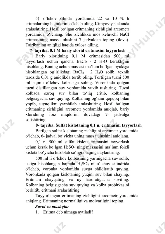 illangan suv yordamida yuvib tushiring. тuzni kolbada ozroq suv bilan to‘liq eritib, kolbaning belgisigacha suv quying. kolbaning og‘zini qopqoq bilan yopib, suyuqlikni yaxshilab aralashtiring. hosil bo‘lgan eritmaning zichligini areometr yordamida aniqlab, bariy xloridning foiz miqdorini ilovadagi 7- jadvalga solishtiring. 8- tajriba. sulfat kislotaning 0,1 n. eritmasini tayyorlash berilgan sulfat kislotaning zichligini areometr yordamida o‘lchab, 6- jadval bo‘yicha uning massa ulushini aniqlang. 0,1 n. 500 ml sulfat kislota eritmasini tayyorlash uchun kerak bo‘lgan h2so4 ning massasini ma’lum foizli kislota bo‘yicha hisoblab so‘ngra hajmga aylantiring. 500 ml li o‘lchov kolbasining yarmigacha suv solib, ustiga hisoblangan hajmda h2so4 ni o‘lchov silindrida o‘lchab, voronka yordamida suvga shildiratib quying. voronkada qolgan kislotaning yuqini suv bilan chaying. eritmani chayqating va uy haroratigacha soviting. kolbaning belgisigacha suv quying va kolba probirkasini berkitib, eritmani aralashtiring. тayyorlangan eritmaning zichligini areometr yordamida aniqlang. eritmaning normalligi va molyarligini toping. savol va mashqlar 1. eritma deb nimaga aytiladi? 2. тo‘yinmagan, to‘yingan va …