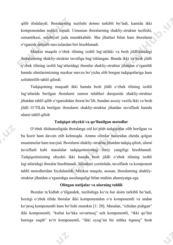 ikki va besh jildli o‘zbek tilining izohli lug‘atlaridagi iboralar shakliy-struktur jihatdan o‘rganildi hamda olimlarimizning mazkur mavzu bo‘yicha olib borgan tadqiqotlariga ham solishtirilib tahlil qilindi. tadqiqotning maqsadi ikki hamda besh jildli o‘zbek tilining izohli lug‘atlarida berilgan iboralarni zamon talablari darajasida shakliy-struktur jihatdan tahlil qilib o‘rganishdan iborat bo‘lib, bundan asosiy vazifa ikki va besh jildli o‘tilda berilgan iboralarni shakliy-struktur jihatdan tavsiflash hamda ularni tahlil qilish tadqiqot obyekti va qo‘llanilgan metodlar o‘zbek tilshunosligida iboralarga oid ko‘plab tadqiqotlar olib borilgan va bu hozir ham davom etib kelmoqda. ammo olimlar nazaridan chetda qolgan muammolar ham mavjud. iboralarni shakliy-struktur jihatdan tadqiq qilish, ularni tavsiflash kabi masalalar tadqiqotimizning ilmiy yangiligi hisoblanadi. tadqiqotimizning obyekti ikki hamda besh jildli o‘zbek tilining izohli lug‘atlaridagi iboralar hisoblanadi. masalani yoritishda, tavsiflash va komponent tahlil metodlaridan foydalanildi. mazkur maqola, asosan, iboralarning shakliy-struktur jihatdan o‘rganishga asoslangaligi bilan muhim ahamiyatga ega. olingan natijalar va ularning tahlili iboralar ta’kidlab o‘tilgandek, tuzilishiga ko‘ra har doim tarkibli bo‘ladi, …