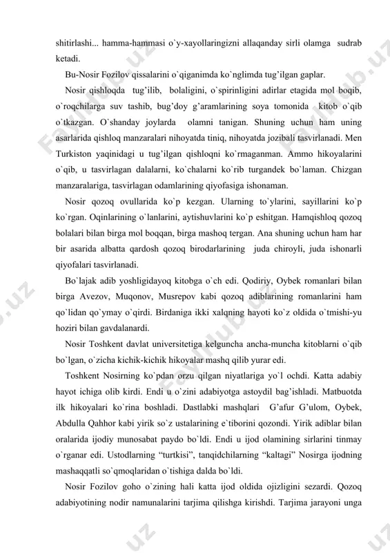ahhor kabi yirik so`z ustalarining e`tiborini qozondi. yirik adiblar bilan oralarida ijodiy munosabat paydo bo`ldi. endi u ijod olamining sirlarini tinmay o`rganar edi. ustodlarning “turtkisi”, tanqidchilarning “kaltagi” nosirga ijodning mashaqqatli so`qmoqlaridan o`tishiga dalda bo`ldi. nosir fozilov goho o`zining hali katta ijod oldida ojizligini sezardi. qozoq adabiyotining nodir namunalarini tarjima qilishga kirishdi. tarjima jarayoni unga nasr san`atining sirlarini yanada keng ochdi. tarjima jarayonida u sobit muqonov, qalmaqon abdiqodirov, g’abiden mustafin, abdilla tojiboyev kabi ulkan yozuvchilar bilan do`stlashdi. ulardan ham ta`lim oldi. shunday qilib, nosir fozilov tarjimasida o`zbek kitobxoni qozoq prozasining ko`plab asarlarini o`qishga muyassar bo`ldi. ikki xalqning yetuk adiblari yaratgan ajoyib roman va qissalar ham unga ustozlik vazifasini o`tar edi. o`zi yozgan qissalarida o`sha buyuk adiblar san`atidan bahramand bo`lganini sezib turasiz. tez orada uning qator qissalari bosilib chiqdi. adabiy tanqidchilik bu qissalarga iliq-issiq gaplar aytishdi. qissalar rus va qozoq adiblarini bir-biriga bog’lab turgan do`stlik zanjirining bitta xalqasi, deb atasa arziydi. men …