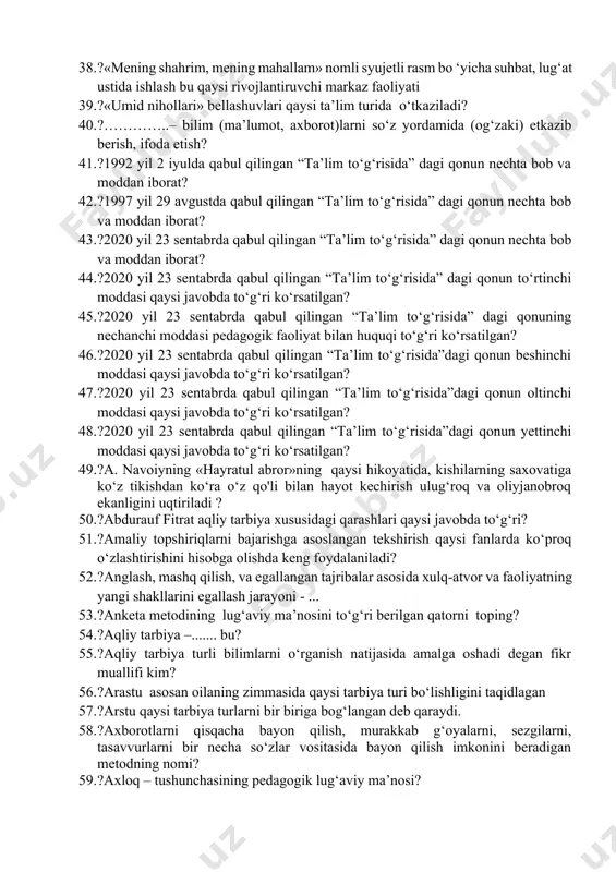 gasini hijilotga qo‘yadi” ushbu fikr muallifi kim. 32. ?”besh narsani besh narsada g‘animat bil: yoshligini qariligidan oldin, sog‘ligini bemorligindan oldin, boyligini kambag‘alligidan oldin, bo‘shligini mashg‘uligidan oldin va hayotiningi o‘limingdan oldin” ushbu fikrlar kimga tegishli. 33. ?”pedagog” so‘zi lug‘aviy ma’nosi ? 34. ?«axloqning yaxshi bo‘lishi, taomning pokizaligi, rostlik va omonatga xiyonat qilmaslik – mana shu to‘rt xislatni alloh taolo senga bergan bo‘lsa, dunyoviy ishlardan chetda qolgan bo‘lsang ham, zarari yo‘qdir», degan fikr muallifi? 35. ?«birgalikda o’qiymiz» metodi qaysi ta’lim turida ko’proq ishlatiladi 36. ?«didaktika» atamasi ilk bor qaysi nemis pedagogining «didaktika yoki ta’lim san’ati» (1613-yil) deb nomlangan ma’ruzasida qo'llanilgan? 37. ?«dil ba yoru, dast ba kor» g‘oya muallifi kim? 38. ?«mening shahrim, mening mahallam» nomli syujetli rasm bo ‘yicha suhbat, lug‘at ustida ishlash bu qaysi rivojlantiruvchi markaz faoliyati 39. ?«umid nihollari» bellashuvlari qaysi ta’lim turida o‘tkaziladi? 40. ?…………..– bilim (ma’lumot, axborot)larni so‘z yordamida (og‘zaki) etkazib berish, ifoda etish? 41. ?1992 yil …