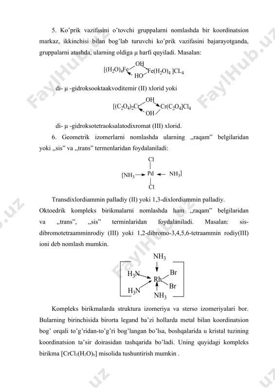 ermin komissiyasi tomonidan tasdiqlangan. 1. ionlarni nomlashda birinchi navbatda kation, undan keyin anion ataladi. masalan: [ag(nh3)2]br - diamminargento (i) bromid k2[cucl3] - kaliytrixloro mis (i) 2. anionli kompleks birikmalarni nomlashda avval kation, anion so’ngra neytral ionlar va undan keyin markaziy ion nomi ataladi (ular orasiga chiziqcha qo’yilmaydi). masalan: k2[pt(no2)2cl2] - kaliydixlorodinitroplatinat (ii). 3. legandlar sonini ifodalashda di-, tri-, tetra-, penta-, geksa- va hokazo qo’shimchalar ishlatiladigan bo’ldi. masalan: k4[fe(cn)6] - kaliy geksasianoferrat (ii), k3[fe(cn)6]-kaliy geksasianoferrat (iii), [al(h2o)6]cl3 - geksaakvoalyuminiy xlorid. 4. markaziy ionning oksidlanish darajasini nomlashda; markaziy ionning oksidlanish darajasi qavs ichida lotincha raqamlar bilan ifodalanadi. masalan: [cu(nh3)2].(oh)- diammin mis (i) gidroksid. 5. ko’prik vazifasini o’tovchi gruppalarni nomlashda bir koordinatsion markaz, ikkinchisi bilan bog’lab turuvchi ko’prik vazifasini bajarayotganda, gruppalarni atashda, ularning oldiga μ harfi quyiladi. masalan: di- μ -gidroksooktaakvoditemir (ii) xlorid yoki di- μ -gidroksotetraoksalatodixromat (iii) xlorid. 6. geometrik izomerlarni nomlashda ularning ,,raqam” belgilaridan yoki ,,sis” va ,,trans” termenlaridan foydalaniladi: transdixlordiammin …
