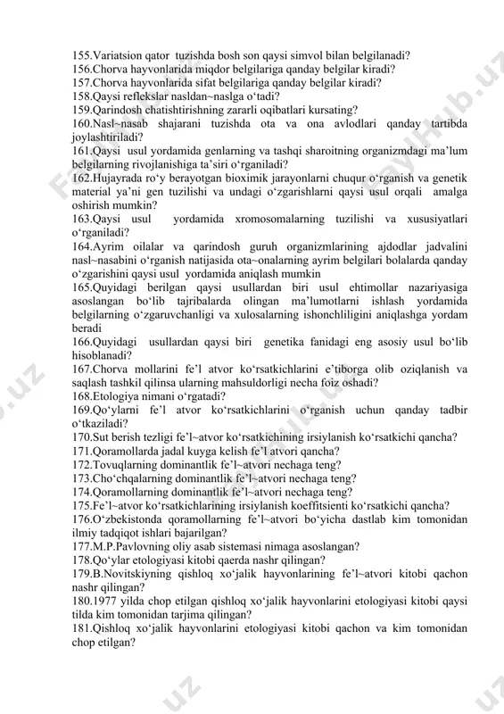 izmlari, biopolimerlar – nuklein kislotalar va oqsillarning strukturasi va funksiyasi haqidagi fan 141.genlar banki nima? 142.xromasoma qayta qurilishi bu – 143.ribosomal rnk ni kodlovchi lokus. 144.genom dnk nima? 145.dnk strukturasi qaysi olimlar tamonidan aniqlangan? 146.lateral tanani qaysi qismi? 147.praymer bu? 148.plazmid dnk bu~ 149.mitoxondrial dnk – 150.plazmida bu~ 151.tur genofondi nima? 152.bakteriyalarda genlar mutasiyasini o’z~o’zidan sodir bo’lishini replika usulini aniqlagan olim? 153.oqsil biosintezini qaysi bosqichi yadroda sodir bo’ladi? 154.variatsion qator tuzishda limit qanday hisoblanadi? 155.variatsion qator tuzishda bosh son qaysi simvol bilan belgilanadi? 156.chorva hayvonlarida miqdor belgilariga qanday belgilar kiradi? 157.chorva hayvonlarida sifat belgilariga qanday belgilar kiradi? 158.qaysi reflekslar nasldan~naslga o‘tadi? 159.qarindosh chatishtirishning zararli oqibatlari kursating? 160.nasl~nasab shajarani tuzishda ota va ona avlodlari qanday tartibda joylashtiriladi? 161.qaysi usul yordamida genlarning va tashqi sharoitning organizmdagi ma’lum belgilarning rivojlanishiga ta’siri o‘rganiladi? 162.hujayrada ro‘y berayotgan bioximik jarayonlarni chuqur o‘rganish va genetik material ya’ni gen tuzilishi va undagi o‘zgarishlarni qaysi usul orqali amalga oshirish …