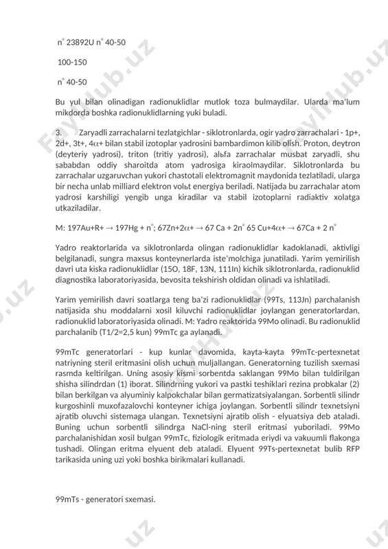 - turli xil izotoplar aralashmasi koladi. kerakli radionuklid shu koldik aralashmadan ximiyaviy yul bilan ajratib olinadi. n 100-150 n 23892u n 40-50 100-150 n 40-50 bu yul bilan olinadigan radionuklidlar mutlok toza bulmaydilar. ularda maʼlum mikdorda boshka radionuklidlarning yuki buladi. 3. zaryadli zarrachalarni tezlatgichlar - siklotronlarda, ogir yadro zarrachalari - 1p+, 2d+, 3t+, 4+ bilan stabil izotoplar yadrosini bambardimon kilib olish. proton, deytron (deyteriy yadrosi), triton (tritiy yadrosi), alьfa zarrachalar musbat zaryadli, shu sababdan oddiy sharoitda atom yadrosiga kiraolmaydilar. siklotronlarda bu zarrachalar uzgaruvchan yukori chastotali elektromagnit maydonida tezlatiladi, ularga bir necha unlab milliard elektron volьt energiya beriladi. natijada bu zarrachalar atom yadrosi karshiligi yengib unga kiradilar va stabil izotoplarni radiaktiv xolatga utkaziladilar. m: 197au+r+ 197hg + n; 67zn+2+ 67 ca + 2n 65 cu+4+ 67ca + 2 n yadro reaktorlarida va siklotronlarda olingan radionuklidlar kadoklanadi, aktivligi belgilanadi, sungra maxsus konteynerlarda isteʼmolchiga junatiladi. yarim yemirilish davri uta kiska radionuklidlar (15o, 18f, …