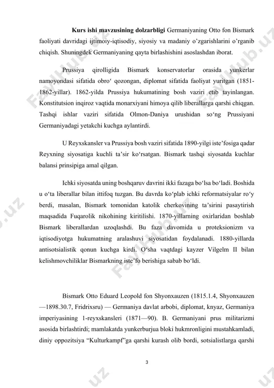 imperiyasining 1-reyxskansleri (1871—90). b. germaniyani prus militarizmi asosida birlashtirdi; mamlakatda yunkerburjua bloki hukmronligini mustahkamladi, diniy oppozitsiya “kulturkampf”ga qarshi kurash olib bordi, sotsialistlarga qarshi favqulodda qonun joriy qildi, ayrim ijtimoiy islohotlar oʻtkazdi. b. fransiya va rossiyaga qarshi qaratilgan uchlar ittifoqi (1882) tashkilotchilaridan biri. kurs ishining maqsadi: mavzuni tarixiy jihatdan ochib berish va uni bugungi kundagi ahamiyatini ilmiy jihatdan yoritishdan iborat. shuningdek olingan bilimlarni tizimlashtirilgan tartibda mustahkamlashdan ham iborat. germaniyaning otto fon bismark faoliyati davridagi germaniyaning birlashishini ilmiy tahlil qilish ham asosiy maqdaslarning biri hisoblanadi. kurs ishining vazifalari · germaniyaninng birlashish davrini tarixiy jihatdan yoritish; · otto fon bismarkning germaniyadagi siyosiy faoliyatini tahlil qilish; · germaniyaning birlashishdagi ijtimoiy siyosiy holatini o’rganish; · germaniyaning diplomatik aloqalarini tahlil qilishdan iborat. kurs ishi ob’ekti germaniyaning birlashishidagi tarixiy jarayonlar va otto fon bismark faoliyati. ishda qo’llaniladigan tadqiqot usullari: tahlil, sintez, umumlashtirish, tarixiy usul. kurs ishi tarkibi kirish, 3 bob va pharagirflar, xulosa va foydalanilgan adabiyotlardan iborat. …