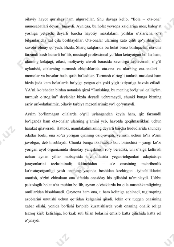 uydan ketib qolish holatlarigacha boradi. 5-bosqich. bolalar katta bo‘lib, balog‘at yoshiga yetadilar, o‘qishlarni tugatib, mustaqil kasb-hunar egallash bosqichiga qadam bosganda, ayrim yoshlar mustaqil oilaviy hayot qurishga ham ulguradilar. shu davrga kelib, “bola – ota-ona” munosabatlari deyarli tugaydi. ayniqsa, bu holat yevropa xalqlariga mos, balog‘at yoshiga yetgach, deyarli barcha hayotiy masalalarni yoshlar o‘zlaricha, o‘z bilganlaricha xal qila boshlaydilar. ota-onalar ularning xato qilib qo‘yishlaridan xavotir olmay qo‘yadi. bizda, sharq xalqlarida bu holat biroz boshqacha: ota-ona farzandi kasb-hunarli bo‘lib, mustaqil professional yo‘ldan ketayotgan bo‘lsa ham, ularning kelajagi, oilasi, moliyaviy ahvoli borasida xavotirga tushaveradi, o‘g‘il uylanishi, qizlarning turmush chiqishlarida ota-ona va ularning ota-onalari – momolar va buvalar bosh-qosh bo‘ladilar. turmush o‘rtog‘i tanlash masalasi ham bizda juda kam holatlarda bo‘yiga yetgan qiz yoki yigit ixtiyoriga havola etiladi. ya’ni, ko‘chadan birdan notanish qizni “tanishing, bu mening bo‘lg‘usi qallig‘im, turmush o‘rtog‘im” deyishlar bizda deyarli uchramaydi, chunki bunga bizning asriy urf-odatlarimiz, oilaviy tarbiya mezonlarimiz yo‘l qo‘ymaydi. ayrim bo‘linmagan …