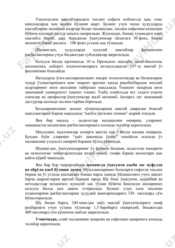 таҳлилий ва креатив фикрлаш қобилиятини ривожлантириш учун уларга сермазмун ва тушунарли дарсликлар яратиш зарур. бу борада келгуси ўқув йилида бошланғич синфларда давлат таълим стандарти ўрнига, илғор хорижий тажриба асосида, болага ортиқча юклама бермайдиган “миллий ўқув дастури” жорий этилади. умумтаълим мактабларидаги таълим сифати пойтахтда ҳам, олис қишлоқларда ҳам юқори бўлиши шарт. бунинг учун чекка ҳудудларда мактабларни малакали кадрлар билан таъминлаш, таълим сифатини яхшилаш бўйича алоҳида дастур амалга оширилади. жумладан, бошқа тумандаги олис мактабга бориб, дарс берадиган ўқитувчилар ойлигига 50 фоиз, бошқа вилоятга бориб ишласа – 100 фоиз устама ҳақ тўланади. шунингдек, ҳудудларда хусусий мактаблар фаолиятини рағбатлантириш учун бюджетдан субсидиялар ажратилади. келгуси йилда юртимизда 10 та президент мактаби, кимё-биология, математика, ахборот технологияларига ихтисослашган 197 та мактаб ўз фаолиятини бошлайди. иқтидорли ўғил-қизларимизнинг юқори технологиялар ва билимларни чуқур ўзлаштиришига кенг шароит яратиш ҳамда рақобатбардош миллий кадрларнинг янги авлодини тайёрлаш мақсадида тошкент шаҳрида янги замонавий университет ташкил этамиз. ушбу олийгоҳда чет элдаги етакчи олимлар ва …