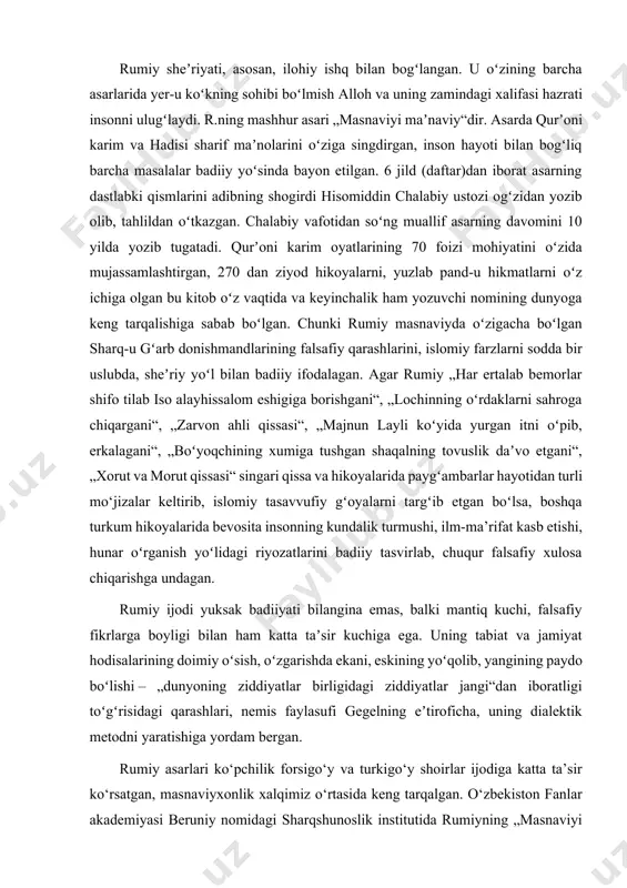 ta taʼsir kuchiga ega. uning tabiat va jamiyat hodisalarining doimiy oʻsish, oʻzgarishda ekani, eskining yoʻqolib, yangining paydo boʻlishi – „dunyoning ziddiyatlar birligidagi ziddiyatlar jangi“dan iboratligi toʻgʻrisidagi qarashlari, nemis faylasufi gegelning eʼtiroficha, uning dialektik metodni yaratishiga yordam bergan. rumiy asarlari ko‘pchilik forsigo‘y va turkigo‘y shoirlar ijodiga katta ta’sir ko‘rsatgan, masnaviyxonlik xalqimiz o‘rtasida keng tarqalgan. o‘zbekiston fanlar akademiyasi beruniy nomidagi sharqshunoslik institutida rumiyning „masnaviyi ma’naviy“ asari saqlanadi. istiqlol yillarida rumiy hayoti va ijodiga qiziqish yanada kuchaydi. sh. shomuhammadov, a. mahkam va boshqa shoirning turli janrdagi she’rlaridan namunalarni o‘zbek tiliga tarjima qilishdi. shoir jamol kamol „masnaviyi ma’naviy“ tarjimasini nihoyasiga yetkazdi, 6 kitobdan iborat bu yirik asarning 4 jildi bosilib chiqdi (2002, 2003). „ichindagi ichindadir“ asari ham o‘zbek o‘quvchilarining ma’naviy mulkiga aylangan. yurtimiz mustaqillikka erishganidan keyin, har sohada bo‘lgani singari adabiyotshunoslikda ham, yangi tarixiy sharoitda ma’naviy merosimiz durdonalarini chuqurroq o‘rganish imkoniyati kuchaydi. zero, birinchi prizidentimiz aytganlaridek: “xalqning ma’naviyati va madaniyati, uning haqiqiy tarixi va …