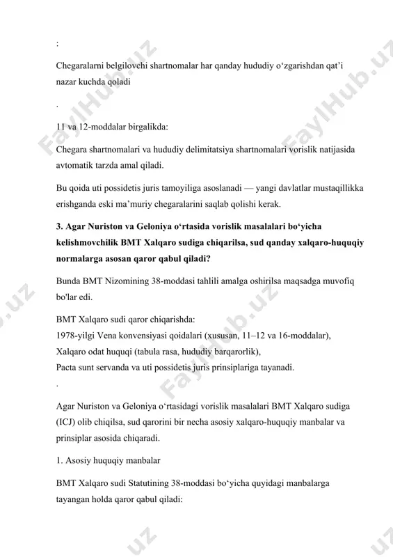 lar edi. bmt xalqaro sudi qaror chiqarishda: 1978-yilgi vena konvensiyasi qoidalari (xususan, 11–12 va 16-moddalar), xalqaro odat huquqi (tabula rasa, hududiy barqarorlik), pacta sunt servanda va uti possidetis juris prinsiplariga tayanadi. . agar nuriston va geloniya o‘rtasidagi vorislik masalalari bmt xalqaro sudiga (icj) olib chiqilsa, sud qarorini bir necha asosiy xalqaro-huquqiy manbalar va prinsiplar asosida chiqaradi. 1. asosiy huquqiy manbalar bmt xalqaro sudi statutining 38-moddasi bo‘yicha quyidagi manbalarga tayangan holda qaror qabul qiladi: xalqaro shartnomalar 1978-yilgi davlatlarning shartnomalarga nisbatan huquqiy vorisligi to‘g‘risidagi vena konvensiyasi (agar tomonlar ishtirokchi bo‘lsa yoki u odat huquqini ifodalasa). agar nuriston yoki geloniya a’zo bo‘lmasa ham, konvensiyadagi ko‘plab qoidalar xalqaro odat huquqi sifatida qo‘llanadi. xalqaro odat huquqi tabula rasa (“toza varaq”) tamoyili — yangi mustaqil davlat avvalgi shartnomalar bilan avtomatik bog‘lanmaydi, hududiy xarakterdagilardan tashqari. hududiy barqarorlik tamoyili — chegaralarni belgilovchi shartnomalar va boshqa hududiy kelishuvlar vorislik natijasida kuchda qoladi. umumiy huquqiy prinsplar pacta sunt servanda (shartnomalarga …