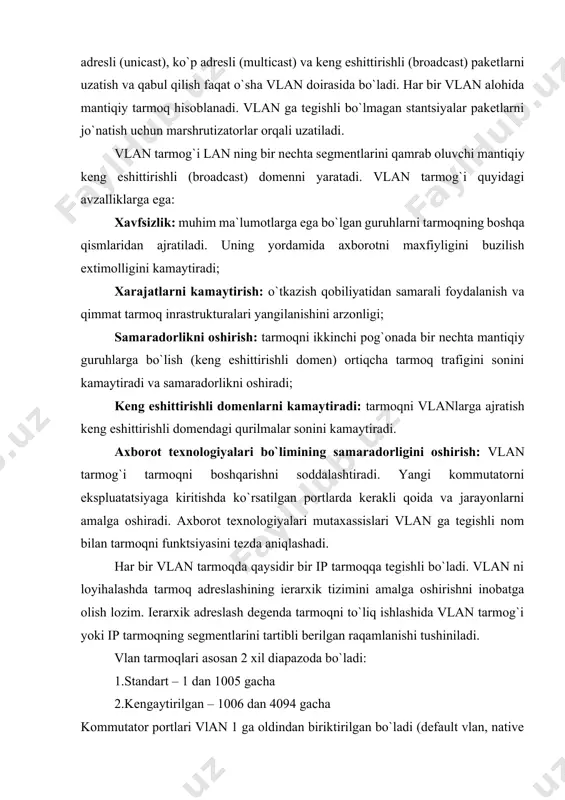 arga ega: xavfsizlik: muhim ma`lumotlarga ega bo`lgan guruhlarni tarmoqning boshqa qismlaridan ajratiladi. uning yordamida axborotni maxfiyligini buzilish extimolligini kamaytiradi; xarajatlarni kamaytirish: o`tkazish qobiliyatidan samarali foydalanish va qimmat tarmoq inrastrukturalari yangilanishini arzonligi; samaradorlikni oshirish: tarmoqni ikkinchi pog`onada bir nechta mantiqiy guruhlarga bo`lish (keng eshittirishli domen) ortiqcha tarmoq trafigini sonini kamaytiradi va samaradorlikni oshiradi; keng eshittirishli domenlarni kamaytiradi: tarmoqni vlanlarga ajratish keng eshittirishli domendagi qurilmalar sonini kamaytiradi. аxborot texnologiyalari bo`limining samaradorligini oshirish: vlan tarmog`i tarmoqni boshqarishni soddalashtiradi. yangi kommutatorni ekspluatatsiyaga kiritishda ko`rsatilgan portlarda kerakli qoida va jarayonlarni amalga oshiradi. аxborot texnologiyalari mutaxassislari vlan ga tegishli nom bilan tarmoqni funktsiyasini tezda aniqlashadi. har bir vlan tarmoqda qaysidir bir ip tarmoqqa tegishli bo`ladi. vlan ni loyihalashda tarmoq adreslashining ierarxik tizimini amalga oshirishni inobatga olish lozim. ierarxik adreslash degenda tarmoqni to`liq ishlashida vlan tarmog`i yoki ip tarmoqning segmentlarini tartibli berilgan raqamlanishi tushiniladi. vlan tarmoqlari asosan 2 xil diapazoda bo`ladi: 1.standart – 1 dan 1005 gacha …