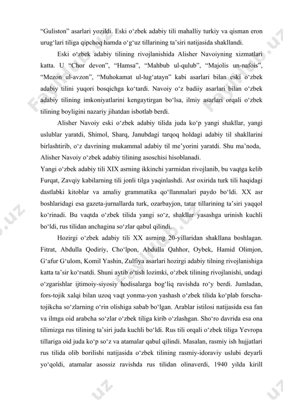 umumxalq o‘zbek tili vujudga keldi. bu davrda yozilgan asarlarda shevalar ta’siri yaqqol seziladi. navoiygacha bo‘lgan davrda oltin o‘rdada “muhabbatnoma”, “gul va navro‘z”, “hisrav va shirin”, “guliston” asarlari yozildi. eski o‘zbek adabiy tili mahalliy turkiy va qisman eron urug‘lari tiliga qipchoq hamda o‘g‘uz tillarining ta’siri natijasida shakllandi. eski o‘zbek adabiy tilining rivojlanishida alisher navoiyning xizmatlari katta. u “chor devon”, “hamsa”, “mahbub ul-qulub”, “majolis un-nafois”, “mezon ul-avzon”, “muhokamat ul-lug‘atayn” kabi asarlari bilan eski o‘zbek adabiy tilini yuqori bosqichga ko‘tardi. navoiy o‘z badiiy asarlari bilan o‘zbek adabiy tilining imkoniyatlarini kengaytirgan bo‘lsa, ilmiy asarlari orqali o‘zbek tilining boyligini nazariy jihatdan isbotlab berdi. alisher navoiy eski o‘zbek adabiy tilida juda ko‘p yangi shakllar, yangi uslublar yaratdi, shimol, sharq, janubdagi tarqoq holdagi adabiy til shakllarini birlashtirib, o‘z davrining mukammal adabiy til me’yorini yaratdi. shu ma’noda, alisher navoiy o‘zbek adabiy tilining asoschisi hisoblanadi. yangi o‘zbek adabiy tili xix asrning ikkinchi yarmidan rivojlanib, bu vaqtga kelib furqat, zavqiy …