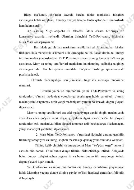 yotini marr “ko’pdan ozga” tamoyili asosida olib boradi. ya’ni butun dunyo tillarini birlashtirishga intiladi. kelajakda butun dunyo xalqlari uchun yagona til va butun dunyo tili maydonga keladi, degan g`oyani ilgari suradi. ye.d.polivanov va uning tarafdorlari esa bunday qarashlarni yoqlamagan holda marrning yagona dunyo tilining paydo bo’lishi haqidagi qarashlari folbinlik deb qaraydi. 3. marrizm va ye.d.polivanov o’rtasidagi uchinchi farq til va tillarning kelib chiqishi masalasiga bo’lgan munosabatda ko’rinadi. marrning fikricha, tilning kelib chiqishiga qiziqmasdan turib hech qanday lingvistikaning bo’lishi mumkin emas. тillarning kelib chiqishiga yofas tillar asos deb faraz qilingan yofas nazariyasini va to’rt elementini (sal, ber, yon, rosh) olg`a suradi. ye.d.polivanov esa aniq lingvistik materiallarga ega bo’lmay, aniq dalillarga asoslanmay turib, tillarning kelib chiqishi haqida fikr yuritish g`ayriilmiydir, deydi. marrizmning tillarning kelib chiqish haqidagi, ya’ni barcha tillar negizida to’rt element yotganligi haqidagi qarashlari yigirmanchi asrning 50-yillarida tilshunoslikda olib borilgan bahslarda qoralanib, uni quruq folbinlik sifatida baholandi. тurkiy tillar tovush tizimining …