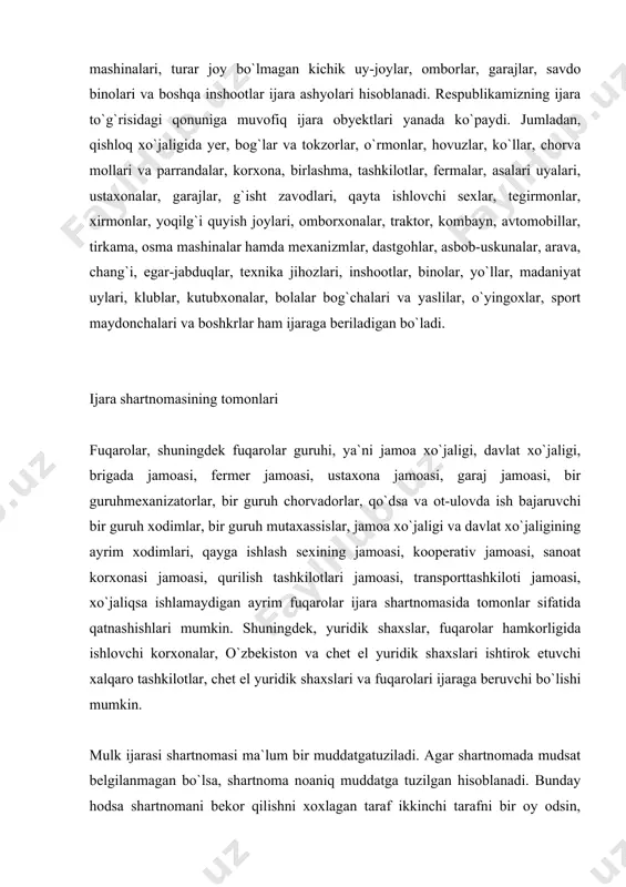 lari, ustaxonalar, garajlar, g`isht zavodlari, qayta ishlovchi sexlar, tegirmonlar, xirmonlar, yoqilg`i quyish joylari, omborxonalar, traktor, kombayn, avtomobillar, tirkama, osma mashinalar hamda mexanizmlar, dastgohlar, asbob-uskunalar, arava, chang`i, egar-jabduqlar, texnika jihozlari, inshootlar, binolar, yo`llar, madaniyat uylari, klublar, kutubxonalar, bolalar bog`chalari va yaslilar, o`yingoxlar, sport maydonchalari va boshkrlar ham ijaraga beriladigan bo`ladi. ijara shartnomasining tomonlari fuqarolar, shuningdek fuqarolar guruhi, ya`ni jamoa xo`jaligi, davlat xo`jaligi, brigada jamoasi, fermer jamoasi, ustaxona jamoasi, garaj jamoasi, bir guruhmexanizatorlar, bir guruh chorvadorlar, qo`dsa va ot-ulovda ish bajaruvchi bir guruh xodimlar, bir guruh mutaxassislar, jamoa xo`jaligi va davlat xo`jaligining ayrim xodimlari, qayga ishlash sexining jamoasi, kooperativ jamoasi, sanoat korxonasi jamoasi, qurilish tashkilotlari jamoasi, transporttashkiloti jamoasi, xo`jaliqsa ishlamaydigan ayrim fuqarolar ijara shartnomasida tomonlar sifatida qatnashishlari mumkin. shuningdek, yuridik shaxslar, fuqarolar hamkorligida ishlovchi korxonalar, o`zbekiston va chet el yuridik shaxslari ishtirok etuvchi xalqaro tashkilotlar, chet el yuridik shaxslari va fuqarolari ijaraga beruvchi bo`lishi mumkin. mulk ijarasi shartnomasi ma`lum bir muddatgatuziladi. agar …