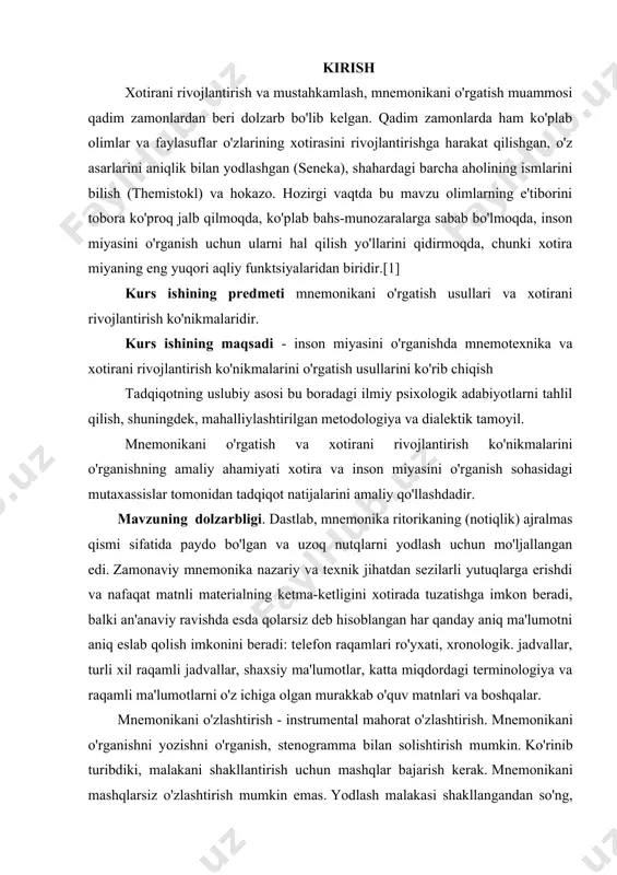 ug'ilgan kunini miloddan avvalgi 86 yil deb hisoblashadi, bu bizgacha saqlanib qolgan birinchi yozma asarga to'g'ri keladi.[5] ma'lumki, mnemonika har doim ritorika yoki notiqlik bilan chambarchas bog'liq bo'lgan . axir biror bir ma’ruzachi yoki siyosatchi tinglovchilarga qo‘lida xulosa olib gapirmadi. ammo uning nafaqat mashhurligi, balki hayoti ham ko'pincha ehtirosli, uzoq nutqlarni talaffuz qilish qobiliyatiga bog'liq edi. o’rganilayotgan mavzuning maqsad va vazifalari. · yodlangan ma'lumotlarning bosh harflaridan semantik iboralarni shakllantirish; · qofiyalash; · uzoq muddatli yoki xorijiy so‘zlarni undosh tovushlar yordamida yodlash; · yodlangan ma'lumotlar bilan bog'liq bo'lgan yorqin g'ayrioddiy assotsiatsiyalarni (rasmlar, iboralar) topish; · tsitseronning fazoviy joylarga asoslangan usuli ; o’rganilayotgan mavzuning ob`ektlari va predmeti. · xotirani aqliy jarayon sifatida tahlil qilish; · mnemonika texnikasini ko'rib chiqing; · mnemonika texnikasining inson xotirasining rivojlanishiga ta'sirini ochib berish; · yodlash jarayoni uchun mnemonika texnikasining ustuvorliklari; o'rganish uchun taklif qilingan mavzuni yomon idrok etuvchi tinglovchilar uchun mavzuni o'zlashtirish texnikasi o’rganilayotgan mavzuning yangiligi. mnemonikaning …