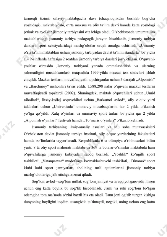 jismoniy tarbiya darslari, sport seksiyalaridagi mashgʻulotlar orqali amalga oshiriladi. „umumiy oʻrta taʼlim maktablari uchun jismoniy tarbiyadan davlat taʼlimi standarta“ boʻyicha 1 – 9-sinflarda haftasiga 2 soatdan jismoniy tarbiya darslari joriy etilgan. oʻquvchi-yoshlar oʻrtasida jismoniy tarbiyani yanada ommalashtirish va ularning salomatligini mustahkamlash maqsadida 1999-yilda maxsus test sinovlari ishlab chiqildi. mazkur testlarni muvaffaqiyatli topshirganlar uchun 3 darajali „alpomish“ va „barchinoy“ nishonlari taʼsis etildi. 1.588.298 nafar oʻquvchi mazkur testlarni muvaffaqiyatli topshirdi (2002). shuningdek, maktab oʻquvchilari uchun „umid nihollari“, litsey-kollej oʻquvchilari uchun „barkamol avlod“, oliy oʻquv yurti talabalari uchun „universiada“ ommaviy musobaqalarini har 2 yilda oʻtkazish yoʻlga qoʻyildi. xalq oʻyinlari va ommaviy sport turlari boʻyicha qar 2 yilda „alpomish oʻyinlari“ festivali hamda „toʻmaris oʻyinlari“ oʻtkazib kelinadi. [1: usmonxo‘jayev t.s., meliyev x.a. va boshqalar. “500 harakatli o‘yinlar” o‘quv qo‘llanma t.: bekinmachoq-plyus. 2010 y. ] jismoniy tarbiyaning ilmiy-amaliy asoslari va shu soha mutaxassislari oʻzbekiston davlat jismoniy tarbiya instituti, oliy oʻquv yurtlarining fakultetlari hamda boʻlimlarida tayyorlanadi. respublikada …