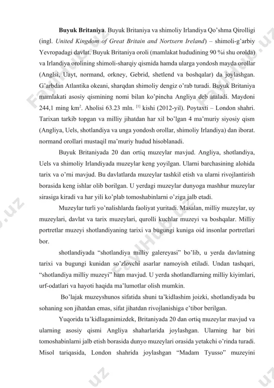 sifatida shuni ta’kidlashim joizki, shotlandiyada bu sohaning son jihatdan emas, sifat jihatdan rivojlanishiga e’tibor berilgan. yuqorida ta’kidlaganimizdek, britaniyada 20 dan ortiq muzeylar mavjud va ularning asosiy qismi angliya shaharlarida joylashgan. ularning har biri tomoshabinlarni jalb etish borasida dunyo muzeylari orasida yetakchi o’rinda turadi. misol tariqasida, london shahrida joylashgan “madam tyusso” muzeyini keltirishimiz mumkin. u yerda dunyo tanigan shaxslarning haykallari namoyish etiladi. hayratlanarlisi shuki, muzeyga kirgan tomoshabin jonli shaxslarni ko’rgandek taassurot oladi. londondagi yana boshqa muzeylar: imperiya qurolli kuchlari muzeyi. london shahar muzeyi, dunyoga mashhur izquvar sherlak xolms uy-muzeyi, tabiiy tarix muzeyi, viktoriya alberta muzeyi, milliy portretlar muzeyi, britaniya muzeyi, london milliy galereyasi, teyt galereyasi va boshqalarni ko’rishimiz mumkin. undan tashqari, manchester shahar muzeyi, lidsdagi qirollik qurollar palatasini ta’kidlash mumkin[footnoteref:1]. [1: bulding national museums in europe 1750-2010, 101 b.] angliyada tashkil etilgan birinchi muzeylar tarixi ilmiy-ta’lim yo’nalishiidagi birinchi ingliz muzeyi 1683-yilda oksford universitetida ochildi va keyinchalik “ashmol muzeyi” nomini oladi. bu …