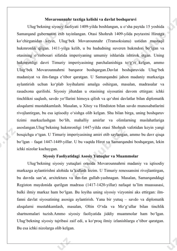 a otasi shohruh vafotidan keyin yangi bosqichga o‘tgan. u timuriy imperiyasining amiri etib saylangan, ammo bu davr qisqa bo‘lgan – faqat 1447-1449-yillar. u bu vaqtda hirot va samarqandni boshqargan, lekin ichki nizolar kuchaygan. siyosiy faoliyatidagi asosiy yutuqlar va muammolar ulug‘bekning siyosiy yutuqlari orasida movarounnahrni madaniy va iqtisodiy markazga aylantirishni alohida ta’kidlash lozim. u timuriy renessansini rivojlantirgan, bu davrda san’at, arxitektura va ilm-fan gullab-yashnagan. masalan, samarqanddagi registon maydonida qurilgan madrasa (1417-1420-yillar) nafaqat ta’lim muassasasi, balki ilmiy markaz ham bo‘lgan. bu loyiha uning siyosiy vizyonini aks ettirgan: ilm-fanni davlat siyosatining asosiga aylantirish. yana bir yutuq – savdo va diplomatik aloqalarni mustahkamlash, masalan, oltin o‘rda va mo‘g‘ullar bilan tinchlik shartnomalari tuzish.ammo siyosiy faoliyatida jiddiy muammolar ham bo‘lgan. ulug‘bekning siyosiy tajribasi zaif edi, u ko‘proq ilmiy izlanishlarga e’tibor qaratgan. bu esa ichki nizolarga olib kelgan. masalan, 1447-yilda otasi vafotidan keyin jiyani ala ud-davla bilan urush boshlangan. 1448-yilda murg‘ob jangida g‘alaba qozongan bo‘lsa-da, keyinchalik jiyani …