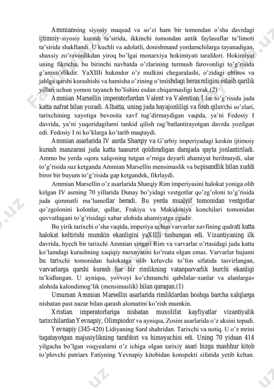 x» («deyaniya») nomli asarini yoedi. bu asar muallif tomonidan tasit asarining davomi sifatida amalga oshirilib, unda imperator narva davridan to iv asr oxiriga qadar bo’lgan tarixiy voqyealar bayon qilinadi. uning bu davrga bag’ishlangan ko’p sonli asarlaridan faqatgina 353-378 yillar voqyealarini o’z ichiga olgan 18 kitobi (14-31 kitoblar) saqlanib qolgan. bu kitoblarda bayon etayotgan voqyealarga zamondosh bo’lgan muallif o’sha davrdagi juda ko’p tarixchilar singari kompilyator (qurama) sifatida emas, balki rim davlati taqdiridan xavotirdagi o’z davrining voqyealarini xolisona, sidqidildan yoritib berishga intilgan fikrlovchi tarixchi sifatida namoyon bo’ldi. uning asarlarining eng qimmatli tomoni, keltirilgan dalillarning ishonchga sazovorligidir. bu albatta, mual-lif bayon qilayotgan tarixiy voqyealarning ayeosini uning shahsan hayotiy kuzatshlar natijalari va o’sha voqyealar ishtirokchilari bergan ma’lumotlar tashkil qilganligidir. ammian marsellinni ko’pincha oxirgi buyuk rim tarixchisi ham deb ataydilar.(1) u o’z dunyoqarashi bilan antik madaniyati, diniy e’tiqodi va falsafasi tarafdori edi. bu uning o’z davrida antik fanning inqirozi to’g’risida alam va o’kinch bilan yozganligida …