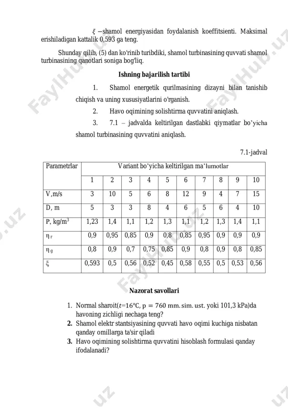 lmasi tomonidan ishlab chiqarilgan quvvat havo oqimining quvvatidan, generator reduktorlarida mexanik energiyaning elektr energiyasiga aylantirishdagi isroflardan farq qiladi va u 𝜉 −shamoldan foydalanish koeffitsiyenti bilan harakterlanadi. 𝐹-yuzani shamol parragi diametri 𝐷 [m] orqali ifodalab shamol energetik qurilmaning quvvatini quyidagicha ifodalaymiz: 𝑁=0,0049𝜉𝜌𝑣3𝐷2𝜂𝑟𝜂𝑔, [kw], (5) bunda: 𝜂𝑟 va 𝜂𝑔 −generator va reduktorning tegishli f.i.k.lari; 𝜉 −shamol energiyasidan foydalanish koeffitsienti. maksimal erishiladigan kattalik 0,593 ga teng. shunday qilib, (5) dan ko'rinib turibdiki, shamol turbinasining quvvati shamol turbinasining qanotlari soniga bog'liq. ishning bajarilish tartibi 1. shamol energetik qurilmasining dizayni bilan tanishib chiqish va uning xususiyatlarini o'rganish. 2. havo oqimining solishtirma quvvatini aniqlash. 3. 7.1 – jadvalda keltirilgan dastlabki qiymatlar bo’yicha shamol turbinasining quvvatini aniqlash. 7.1-jadval parametrlar variant bo’yicha keltirilgan ma’lumotlar 1 2 3 4 5 6 7 8 9 10 v,m/s 3 10 5 6 8 12 9 4 7 15 d, m 5 3 3 8 4 6 5 6 4 10 ρ, …
