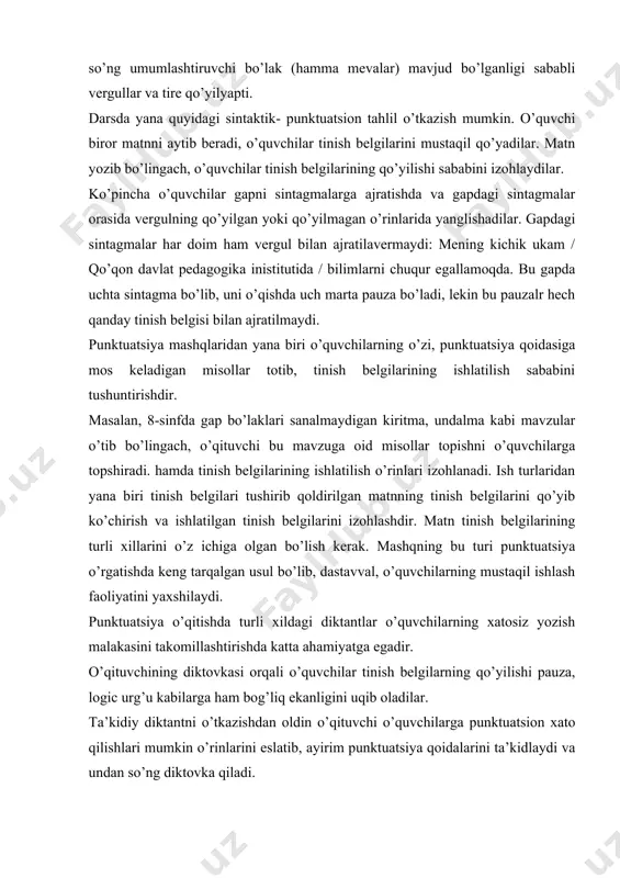 xato qilishlari mumkin o’rinlarini eslatib, ayirim punktuatsiya qoidalarini ta’kidlaydi va undan so’ng diktovka qiladi. nazorat diktantida esa bir necha tinish belgilarini o’z ichiga olgan matn tanlab olib, uni diktovka bilan yozdiriladi. bunday diktant oraqali o’qituvchi o’quvchilarning umumiy punktuatsion savodxonligini sinab ko’radi. punktuatsiya bilan bog’liq ish turlaridan yana biri stilistik mashqdir. bunday mashq nutq o’stirish bilan ham bog’lab olib boriladi. o’quvchi bir sintaktik konstruksiyani boshqasi bilan almashtiradi: 1.uyushiq bo’lakli gaplarga umumlashtiruvchi so’z qo’yib, tinish belgilarini to’g’ri ishlatish. bahorda hamma qushlar: laylaklar, chittaklar, bulbullar uchib keladi. laylaklar, chittaklar, bulbullar – hamma qushlar bahorda uchib keladi. 2.bog’langan qo’shma gapni ergash gapli qo’shma gapga aylantirish va uning aksi: bahor keldi va gullar ochildi. bahor kelgach, gullar ochildi. 3.sodda yoyiq gapni qo’shma gapga aylantirishi va buning aksi: ko’rinishidan uning juda mamnunligini sezdim. ko’rinishidan shuni sezdimki, u juda mamnun. 4.o’zlashtirma gapni ko’chirma gapga, ko’chirma gapni esa o’zlashtirma gapga aylantirish “men ertaga kutubxonaga boraman”,-dedi anvar. anvar ertaga …