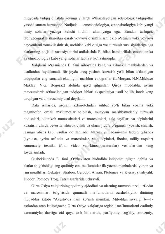 va boshqalar hozirgi davrdagi etnik jarayonlarni teran va keng miqyosda tadqiq qilishda keyingi yillarda oʻtkazilayotgan sotsiologik tadqiqotlar yaxshi samara bermoqda. natijada — etnosotsiologiya, etnopsixologiya kabi yangi ilmiy sohalar yuzaga kelishi muhim ahamiyatga ega. bundan tashqari, tabiiygeografik sharoitga qarab yovvoyi oʻsimliklarni ekib oʻstirish yoki yovvoyi hayvonlarni xonakilashtirish, urchitish kabi oʻziga xos turmush xususiyatlariga ega elatlarning xoʻjalik xususiyatlarini anikdashda e. bilan hamkorlikda etnobotanika va etnozoologiya kabi yangi sohalar faoliyat koʻrsatmoqda. xalqlarni oʻrganishda e. fani nihoyatda keng va xilmaxil manbalardan va usullardan foydalanadi. bir joyda uzoq yashab, kuzatish yoʻli bilan oʻtkazilgan tadqiqotlar eng samarali ekanligini mashhur etnograflar (l.morgan, n.n.mikluxo maklay, v.g. bogoraz) alohida qayd qilganlar. qisqa muddatda, ayrim mavsumlarda oʻtkaziladigan tadqiqot ishlari ekspeditsiya usuli boʻlib, hozir keng tarqalgan va u mavsumiy usul deyiladi. dala ishlarida, asosan, axborotchidan suhbat yoʻli bilan yozma yoki magnitofon orqali maʼlumotlar toʻplash, muayyan maishiymadaniy turmush hodisalari, oilanikoh munosabatlari va marosimlari, xalq sayillari va oʻyinlarini kuzatish, ularda bevosita ishtirok qilish …