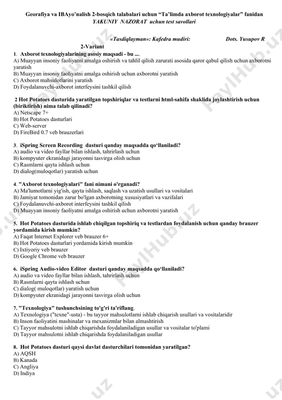 deo studio 23. kiritish qurilmasi nima? a) klaviatura b) strimer c) faksmodem d) disketa 24. android platformasining dasturlash tili qaysi? a) python b) visual c++ c) java, c,c+ d) html5,css 25. kompyuter virusi turlarini aniqlang? a) doctor web, norton antivirus, nod32 b) uxlash, harakatlanish, ko‘payish, vayron qilish. c) sistemaga, tarmoqqa, bajariladigan fayllarga, hujjatlarga tushuvchi viruslar. d) tinch, harakatlanish, ko‘payish. ____________________________________________________________________fakulteti _______________ guruh talabasi_______________________________________________________ __________________ ( familiyasi va ismi ) talaba (imzo) savol 1 2 3 4 5 6 7 8 9 10 11 12 13 javob savol 14 15 16 17 18 19 20 21 22 23 24 25 javob to’plagan ball: fan o’qituvchisi: j.majidov ___________.202__ yil georafiya va ibayo’nalish 2-bosqich talabalari uchun “ta’limda axborot texnologiyalar” fanidan yakuniy nazorat uchun test savollari «tasdiqlayman»: kafedra mudiri: dots. yusupov r 2-variant 1. axborot texnologiyalarining asosiy maqsadi - bu .... a) muayyan insoniy faoliyatni amalga oshirish va tahlil qilish zarurati asosida qaror qabul …