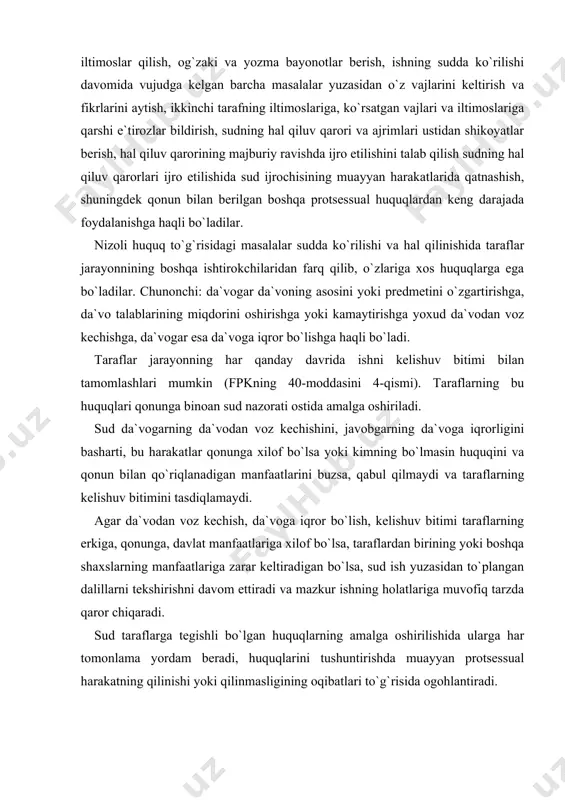 sa yoki kimning bo`lmasin huquqini va qonun bilan qo`riqlanadigan manfaatlarini buzsa, qabul qilmaydi va taraflarning kelishuv bitimini tasdiqlamaydi. agar da`vodan voz kechish, da`voga iqror bo`lish, kelishuv bitimi taraflarning erkiga, qonunga, davlat manfaatlariga xilof bo`lsa, taraflardan birining yoki boshqa shaxslarning manfaatlariga zarar keltiradigan bo`lsa, sud ish yuzasidan to`plangan dalillarni tekshirishni davom ettiradi va mazkur ishning holatlariga muvofiq tarzda qaror chiqaradi. sud taraflarga tegishli bo`lgan huquqlarning amalga oshirilishida ularga har tomonlama yordam beradi, huquqlarini tushuntirishda muayyan protsessual harakatning qilinishi yoki qilinmasligining oqibatlari to`g`risida ogohlantiradi. taraflar o`zlariga berilgan barcha protsessual huquqlardan vijdonan, insofli ravishda foydalanishga majburlar. jarayonni cho`zish yoki buzish maqsadida har qanday g`ayriqonuniy harakatlar qilinishiga sud yo`l qo`ymaydi. protsessual ishtirokchilik va uning turlari protsessual sherik ishtirokchilik deb, muayyan fuqarolik ishining sudda ko`rilishida har ikki tarafdan ham bir necha da`vogarlar yoki bir necha javobgarlar ishtirok etishiga aytiladi. fpkning 41-moddasida ko`rsatilganidek, talab qo`yilgan ariza bir yoki bir necha da`vogarlar tomonidan birgalikda yoxud bir yoki …