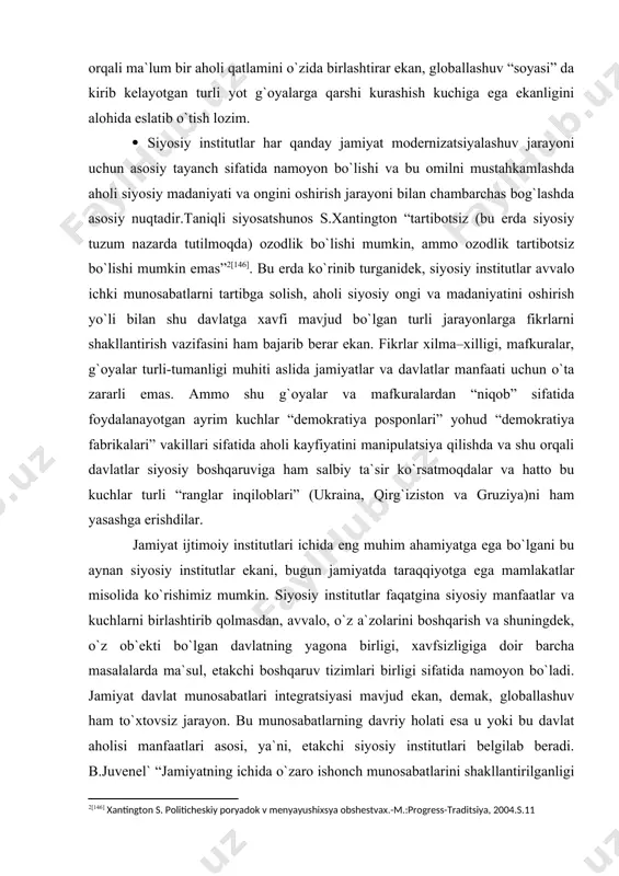 glar inqiloblari” (ukraina, qirg`iziston va gruziya)ni ham yasashga erishdilar. jamiyat ijtimoiy institutlari ichida eng muhim ahamiyatga ega bo`lgani bu aynan siyosiy institutlar ekani, bugun jamiyatda taraqqiyotga ega mamlakatlar misolida ko`rishimiz mumkin. siyosiy institutlar faqatgina siyosiy manfaatlar va kuchlarni birlashtirib qolmasdan, avvalo, o`z a`zolarini boshqarish va shuningdek, o`z ob`ekti bo`lgan davlatning yagona birligi, хavfsizligiga doir barcha masalalarda ma`sul, etakchi boshqaruv tizimlari birligi sifatida namoyon bo`ladi. jamiyat davlat munosabatlari integratsiyasi mavjud ekan, demak, globallashuv ham to`хtovsiz jarayon. bu munosabatlarning davriy holati esa u yoki bu davlat aholisi manfaatlari asosi, ya`ni, etakchi siyosiy institutlari belgilab beradi. b.juvenel` “jamiyatning ichida o`zaro ishonch munosabatlarini shakllantirilganligi davlat, jamiyat olg`a intilishi uchun mezon va bu siyosiy institutlar tomonidan shakllantiriladi” [147] degan edi. siyosiy fandagi modernizatsiya, vesternizatsiya, universalizatsiya kabi globalizatsiya ham universal definitsiyaga ega emas. bu fenomen olimlar va fan arboblari tomonidan turlicha talqin etiladi. shunga qaramasdan ular mohiyatan yagona mazmunni anglatadi, ya`ni globallashuv frantsuzcha «umumiy» degan ma`noni …