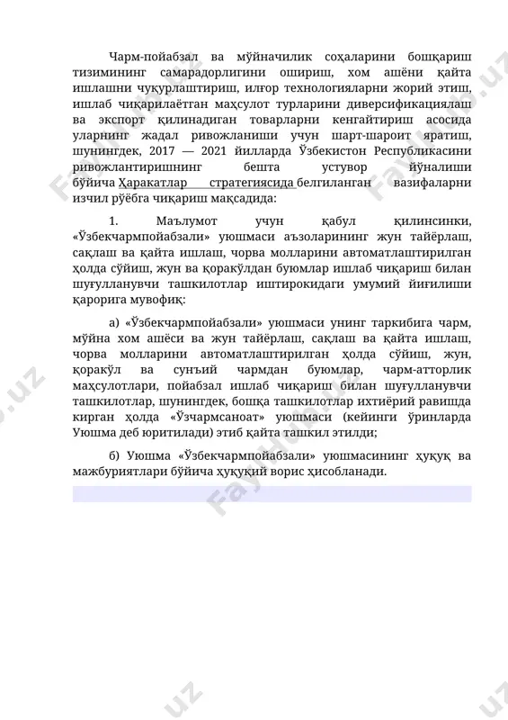 ш асосида уларнинг жадал ривожланиши учун шарт-шароит яратиш, шунингдек, 2017 — 2021 йилларда ўзбекистон республикасини ривожлантиришнинг бешта устувор йўналиши бўйича ҳаракатлар стратегиясида белгиланган вазифаларни изчил рўёбга чиқариш мақсадида: 1. маълумот учун қабул қилинсинки, «ўзбекчармпойабзали» уюшмаси аъзоларининг жун тайёрлаш, сақлаш ва қайта ишлаш, чорва молларини автоматлаштирилган ҳолда сўйиш, жун ва қоракўлдан буюмлар ишлаб чиқариш билан шуғулланувчи ташкилотлар иштирокидаги умумий йиғилиши қарорига мувофиқ: а) «ўзбекчармпойабзали» уюшмаси унинг таркибига чарм, мўйна хом ашёси ва жун тайёрлаш, сақлаш ва қайта ишлаш, чорва молларини автоматлаштирилган ҳолда сўйиш, жун, қоракўл ва сунъий чармдан буюмлар, чарм-атторлик маҳсулотлари, пойабзал ишлаб чиқариш билан шуғулланувчи ташкилотлар, шунингдек, бошқа ташкилотлар ихтиёрий равишда кирган ҳолда «ўзчармсаноат» уюшмаси (кейинги ўринларда уюшма деб юритилади) этиб қайта ташкил этилди; б) уюшма «ўзбекчармпойабзали» уюшмасининг ҳуқуқ ва мажбуриятлари бўйича ҳуқуқий ворис ҳисобланади.